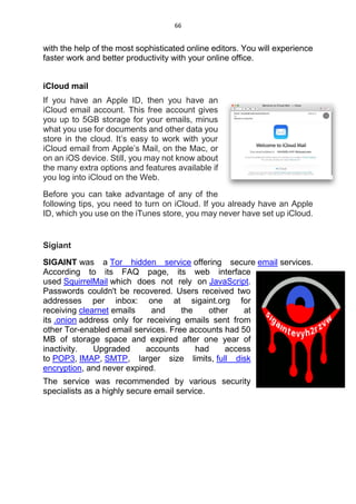 66
with the help of the most sophisticated online editors. You will experience
faster work and better productivity with your online office.
iCloud mail
If you have an Apple ID, then you have an
iCloud email account. This free account gives
you up to 5GB storage for your emails, minus
what you use for documents and other data you
store in the cloud. It’s easy to work with your
iCloud email from Apple’s Mail, on the Mac, or
on an iOS device. Still, you may not know about
the many extra options and features available if
you log into iCloud on the Web.
Before you can take advantage of any of the
following tips, you need to turn on iCloud. If you already have an Apple
ID, which you use on the iTunes store, you may never have set up iCloud.
Sigiant
SIGAINT was a Tor hidden service offering secure email services.
According to its FAQ page, its web interface
used SquirrelMail which does not rely on JavaScript.
Passwords couldn't be recovered. Users received two
addresses per inbox: one at sigaint.org for
receiving clearnet emails and the other at
its .onion address only for receiving emails sent from
other Tor-enabled email services. Free accounts had 50
MB of storage space and expired after one year of
inactivity. Upgraded accounts had access
to POP3, IMAP, SMTP, larger size limits, full disk
encryption, and never expired.
The service was recommended by various security
specialists as a highly secure email service.
 