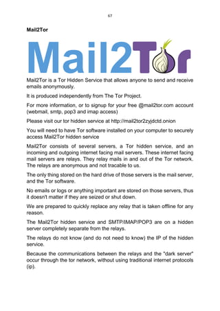 67
Mail2Tor
Mail2Tor is a Tor Hidden Service that allows anyone to send and receive
emails anonymously.
It is produced independently from The Tor Project.
For more information, or to signup for your free @mail2tor.com account
(webmail, smtp, pop3 and imap access)
Please visit our tor hidden service at http://mail2tor2zyjdctd.onion
You will need to have Tor software installed on your computer to securely
access Mail2Tor hidden service
Mail2Tor consists of several servers, a Tor hidden service, and an
incoming and outgoing internet facing mail servers. These internet facing
mail servers are relays. They relay mails in and out of the Tor network.
The relays are anonymous and not tracable to us.
The only thing stored on the hard drive of those servers is the mail server,
and the Tor software.
No emails or logs or anything important are stored on those servers, thus
it doesn't matter if they are seized or shut down.
We are prepared to quickly replace any relay that is taken offline for any
reason.
The Mail2Tor hidden service and SMTP/IMAP/POP3 are on a hidden
server completely separate from the relays.
The relays do not know (and do not need to know) the IP of the hidden
service.
Because the communications between the relays and the "dark server"
occur through the tor network, without using traditional internet protocols
(ip).
 