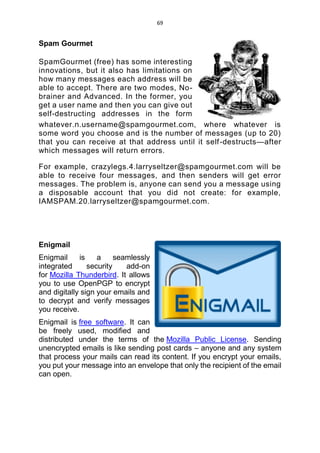 69
Spam Gourmet
SpamGourmet (free) has some interesting
innovations, but it also has limitations on
how many messages each address will be
able to accept. There are two modes, No-
brainer and Advanced. In the former, you
get a user name and then you can give out
self-destructing addresses in the form
whatever.n.username@spamgourmet.com, where whatever is
some word you choose and is the number of messages (up to 20)
that you can receive at that address until it self-destructs—after
which messages will return errors.
For example, crazylegs.4.larryseltzer@spamgourmet.com will be
able to receive four messages, and then senders will get error
messages. The problem is, anyone can send you a message using
a disposable account that you did not create: for example,
IAMSPAM.20.larryseltzer@spamgourmet.com.
Enigmail
Enigmail is a seamlessly
integrated security add-on
for Mozilla Thunderbird. It allows
you to use OpenPGP to encrypt
and digitally sign your emails and
to decrypt and verify messages
you receive.
Enigmail is free software. It can
be freely used, modified and
distributed under the terms of the Mozilla Public License. Sending
unencrypted emails is like sending post cards – anyone and any system
that process your mails can read its content. If you encrypt your emails,
you put your message into an envelope that only the recipient of the email
can open.
 