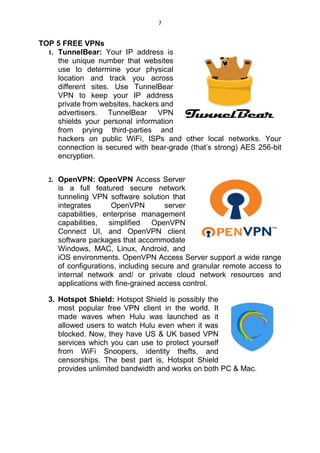 7
TOP 5 FREE VPNs
1. TunnelBear: Your IP address is
the unique number that websites
use to determine your physical
location and track you across
different sites. Use TunnelBear
VPN to keep your IP address
private from websites, hackers and
advertisers. TunnelBear VPN
shields your personal information
from prying third-parties and
hackers on public WiFi, ISPs and other local networks. Your
connection is secured with bear-grade (that’s strong) AES 256-bit
encryption.
2. OpenVPN: OpenVPN Access Server
is a full featured secure network
tunneling VPN software solution that
integrates OpenVPN server
capabilities, enterprise management
capabilities, simplified OpenVPN
Connect UI, and OpenVPN client
software packages that accommodate
Windows, MAC, Linux, Android, and
iOS environments. OpenVPN Access Server support a wide range
of configurations, including secure and granular remote access to
internal network and/ or private cloud network resources and
applications with fine-grained access control.
3. Hotspot Shield: Hotspot Shield is possibly the
most popular free VPN client in the world. It
made waves when Hulu was launched as it
allowed users to watch Hulu even when it was
blocked. Now, they have US & UK based VPN
services which you can use to protect yourself
from WiFi Snoopers, identity thefts, and
censorships. The best part is, Hotspot Shield
provides unlimited bandwidth and works on both PC & Mac.
 