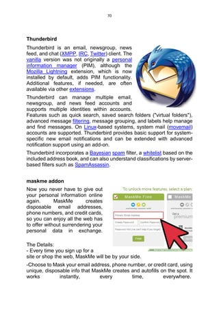 70
Thunderbird
Thunderbird is an email, newsgroup, news
feed, and chat (XMPP, IRC, Twitter) client. The
vanilla version was not originally a personal
information manager (PIM), although the
Mozilla Lightning extension, which is now
installed by default, adds PIM functionality.
Additional features, if needed, are often
available via other extensions.
Thunderbird can manage multiple email,
newsgroup, and news feed accounts and
supports multiple identities within accounts.
Features such as quick search, saved search folders ("virtual folders"),
advanced message filtering, message grouping, and labels help manage
and find messages. On Linux-based systems, system mail (movemail)
accounts are supported. Thunderbird provides basic support for system-
specific new email notifications and can be extended with advanced
notification support using an add-on.
Thunderbird incorporates a Bayesian spam filter, a whitelist based on the
included address book, and can also understand classifications by server-
based filters such as SpamAssassin.
maskme addon
Now you never have to give out
your personal information online
again. MaskMe creates
disposable email addresses,
phone numbers, and credit cards,
so you can enjoy all the web has
to offer without surrendering your
personal data in exchange.
The Details:
- Every time you sign up for a
site or shop the web, MaskMe will be by your side.
-Choose to Mask your email address, phone number, or credit card, using
unique, disposable info that MaskMe creates and autofills on the spot. It
works instantly, every time, everywhere.
 