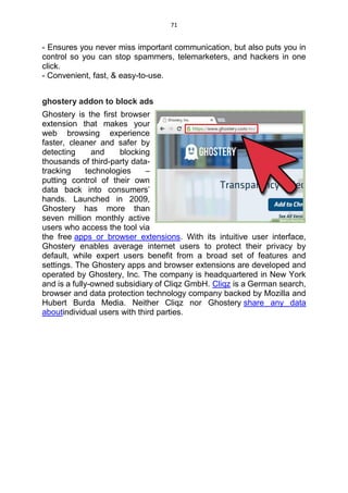 71
- Ensures you never miss important communication, but also puts you in
control so you can stop spammers, telemarketers, and hackers in one
click.
- Convenient, fast, & easy-to-use.
ghostery addon to block ads
Ghostery is the first browser
extension that makes your
web browsing experience
faster, cleaner and safer by
detecting and blocking
thousands of third-party data-
tracking technologies –
putting control of their own
data back into consumers’
hands. Launched in 2009,
Ghostery has more than
seven million monthly active
users who access the tool via
the free apps or browser extensions. With its intuitive user interface,
Ghostery enables average internet users to protect their privacy by
default, while expert users benefit from a broad set of features and
settings. The Ghostery apps and browser extensions are developed and
operated by Ghostery, Inc. The company is headquartered in New York
and is a fully-owned subsidiary of Cliqz GmbH. Cliqz is a German search,
browser and data protection technology company backed by Mozilla and
Hubert Burda Media. Neither Cliqz nor Ghostery share any data
aboutindividual users with third parties.
 
