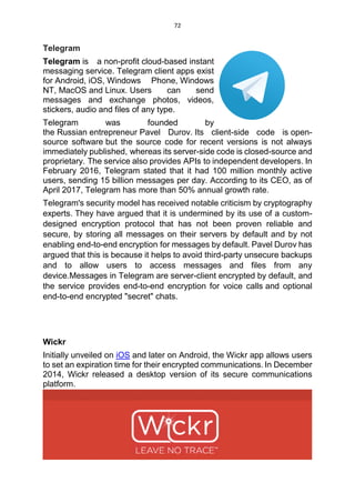 72
Telegram
Telegram is a non-profit cloud-based instant
messaging service. Telegram client apps exist
for Android, iOS, Windows Phone, Windows
NT, MacOS and Linux. Users can send
messages and exchange photos, videos,
stickers, audio and files of any type.
Telegram was founded by
the Russian entrepreneur Pavel Durov. Its client-side code is open-
source software but the source code for recent versions is not always
immediately published, whereas its server-side code is closed-source and
proprietary. The service also provides APIs to independent developers. In
February 2016, Telegram stated that it had 100 million monthly active
users, sending 15 billion messages per day. According to its CEO, as of
April 2017, Telegram has more than 50% annual growth rate.
Telegram's security model has received notable criticism by cryptography
experts. They have argued that it is undermined by its use of a custom-
designed encryption protocol that has not been proven reliable and
secure, by storing all messages on their servers by default and by not
enabling end-to-end encryption for messages by default. Pavel Durov has
argued that this is because it helps to avoid third-party unsecure backups
and to allow users to access messages and files from any
device.Messages in Telegram are server-client encrypted by default, and
the service provides end-to-end encryption for voice calls and optional
end-to-end encrypted "secret" chats.
Wickr
Initially unveiled on iOS and later on Android, the Wickr app allows users
to set an expiration time for their encrypted communications. In December
2014, Wickr released a desktop version of its secure communications
platform.
 