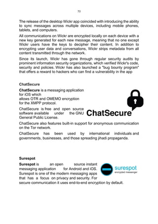 73
The release of the desktop Wickr app coincided with introducing the ability
to sync messages across multiple devices, including mobile phones,
tablets, and computers.
All communications on Wickr are encrypted locally on each device with a
new key generated for each new message, meaning that no one except
Wickr users have the keys to decipher their content. In addition to
encrypting user data and conversations, Wickr strips metadata from all
content transmitted through the network.
Since its launch, Wickr has gone through regular security audits by
prominent information security organizations, which verified Wickr's code,
security and policies. Wickr has also launched a "bug bounty program"
that offers a reward to hackers who can find a vulnerability in the app
ChatSecure
ChatSecure is a messaging application
for iOS which
allows OTR and OMEMO encryption
for the XMPP protocol.
ChatSecure is free and open source
software available under the GNU
General Public License.
ChatSecure also features built-in support for anonymous communication
on the Tor network.
ChatSecure has been used by international individuals and
governments, businesses, and those spreading jihadi propaganda.
Surespot
Surespot is an open source instant
messaging application for Android and iOS.
Surespot is one of the modern messaging apps
that has a focus on privacy and security. For
secure communication it uses end-to-end encryption by default.
 