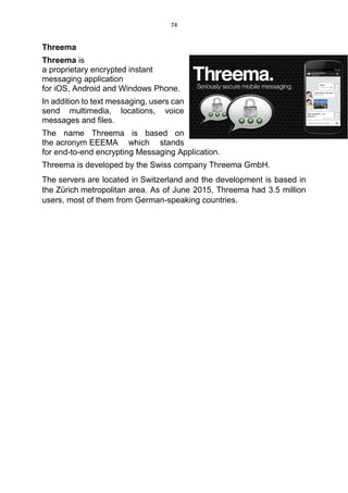 74
Threema
Threema is
a proprietary encrypted instant
messaging application
for iOS, Android and Windows Phone.
In addition to text messaging, users can
send multimedia, locations, voice
messages and files.
The name Threema is based on
the acronym EEEMA which stands
for end-to-end encrypting Messaging Application.
Threema is developed by the Swiss company Threema GmbH.
The servers are located in Switzerland and the development is based in
the Zürich metropolitan area. As of June 2015, Threema had 3.5 million
users, most of them from German-speaking countries.
 
