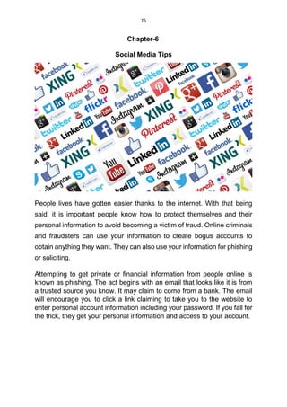 75
Chapter-6
Social Media Tips
People lives have gotten easier thanks to the internet. With that being
said, it is important people know how to protect themselves and their
personal information to avoid becoming a victim of fraud. Online criminals
and fraudsters can use your information to create bogus accounts to
obtain anything they want. They can also use your information for phishing
or soliciting.
Attempting to get private or financial information from people online is
known as phishing. The act begins with an email that looks like it is from
a trusted source you know. It may claim to come from a bank. The email
will encourage you to click a link claiming to take you to the website to
enter personal account information including your password. If you fall for
the trick, they get your personal information and access to your account.
 