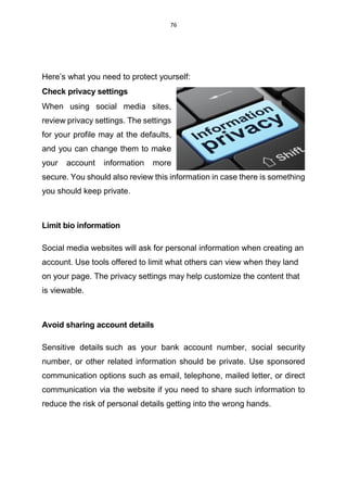 76
Here’s what you need to protect yourself:
Check privacy settings
When using social media sites,
review privacy settings. The settings
for your profile may at the defaults,
and you can change them to make
your account information more
secure. You should also review this information in case there is something
you should keep private.
Limit bio information
Social media websites will ask for personal information when creating an
account. Use tools offered to limit what others can view when they land
on your page. The privacy settings may help customize the content that
is viewable.
Avoid sharing account details
Sensitive details such as your bank account number, social security
number, or other related information should be private. Use sponsored
communication options such as email, telephone, mailed letter, or direct
communication via the website if you need to share such information to
reduce the risk of personal details getting into the wrong hands.
 