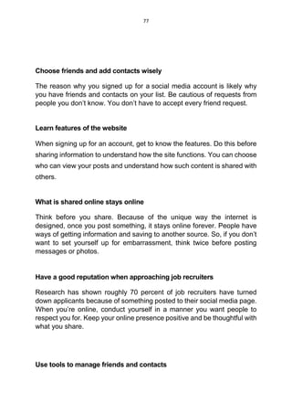 77
Choose friends and add contacts wisely
The reason why you signed up for a social media account is likely why
you have friends and contacts on your list. Be cautious of requests from
people you don’t know. You don’t have to accept every friend request.
Learn features of the website
When signing up for an account, get to know the features. Do this before
sharing information to understand how the site functions. You can choose
who can view your posts and understand how such content is shared with
others.
What is shared online stays online
Think before you share. Because of the unique way the internet is
designed, once you post something, it stays online forever. People have
ways of getting information and saving to another source. So, if you don’t
want to set yourself up for embarrassment, think twice before posting
messages or photos.
Have a good reputation when approaching job recruiters
Research has shown roughly 70 percent of job recruiters have turned
down applicants because of something posted to their social media page.
When you’re online, conduct yourself in a manner you want people to
respect you for. Keep your online presence positive and be thoughtful with
what you share.
Use tools to manage friends and contacts
 