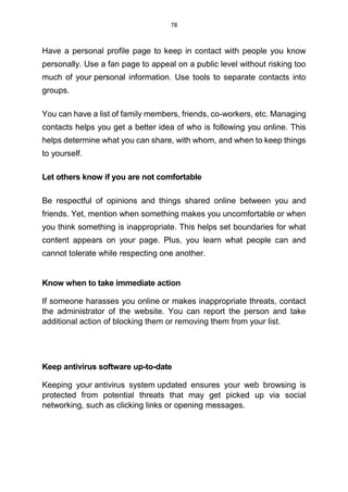 78
Have a personal profile page to keep in contact with people you know
personally. Use a fan page to appeal on a public level without risking too
much of your personal information. Use tools to separate contacts into
groups.
You can have a list of family members, friends, co-workers, etc. Managing
contacts helps you get a better idea of who is following you online. This
helps determine what you can share, with whom, and when to keep things
to yourself.
Let others know if you are not comfortable
Be respectful of opinions and things shared online between you and
friends. Yet, mention when something makes you uncomfortable or when
you think something is inappropriate. This helps set boundaries for what
content appears on your page. Plus, you learn what people can and
cannot tolerate while respecting one another.
Know when to take immediate action
If someone harasses you online or makes inappropriate threats, contact
the administrator of the website. You can report the person and take
additional action of blocking them or removing them from your list.
Keep antivirus software up-to-date
Keeping your antivirus system updated ensures your web browsing is
protected from potential threats that may get picked up via social
networking, such as clicking links or opening messages.
 