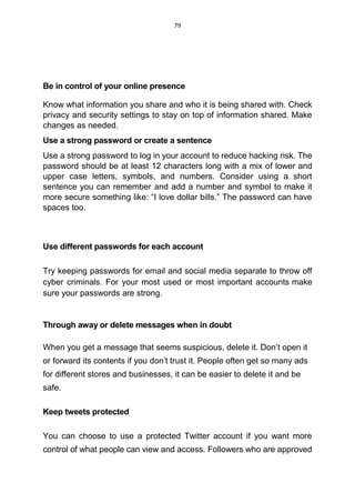 79
Be in control of your online presence
Know what information you share and who it is being shared with. Check
privacy and security settings to stay on top of information shared. Make
changes as needed.
Use a strong password or create a sentence
Use a strong password to log in your account to reduce hacking risk. The
password should be at least 12 characters long with a mix of lower and
upper case letters, symbols, and numbers. Consider using a short
sentence you can remember and add a number and symbol to make it
more secure something like: “I love dollar bills.” The password can have
spaces too.
Use different passwords for each account
Try keeping passwords for email and social media separate to throw off
cyber criminals. For your most used or most important accounts make
sure your passwords are strong.
Through away or delete messages when in doubt
When you get a message that seems suspicious, delete it. Don’t open it
or forward its contents if you don’t trust it. People often get so many ads
for different stores and businesses, it can be easier to delete it and be
safe.
Keep tweets protected
You can choose to use a protected Twitter account if you want more
control of what people can view and access. Followers who are approved
 