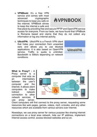 8
4. VPNBook: It’s a free VPN
service and comes with most
advanced cryptographic
techniques to keep you safe on
the internet. VPNBook strives
to keep the internet a safe and
free place by providing free and secure PPTP and OpenVPN service
access for everyone. From our tests, we have found that VPNBook
is Romania based and claims that they do not collect any
information or log any internet activity.
5. UltraVPN: UltraVPN is a French VPN client
that hides your connection from unwanted
ears and allows you to use blocked
applications. It is also based on OpenVPN
service. Traffic is quota is unlimited.
Bandwidth is 50kb/s depending on network
conditions.
What is Proxy? : A
Proxy server is a
computer that acts as
an intermediary
between the user’s
computer and the
Internet. It allows client
computers to make
indirect network
connection to other
network services. If
use proxy server.
Client computers will first connect to the proxy server, requesting some
resources like web pages, games, videos, mp3, e-books, and any other
resources which are available from various servers over internet.
Nowadays, we use proxy server for various purpose like sharing internet
connections on a local area network, hide our IP address, implement
Internet access control, access blocked websites and so on.
 