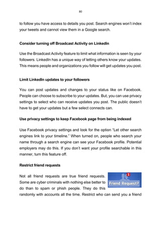 80
to follow you have access to details you post. Search engines won’t index
your tweets and cannot view them in a Google search.
Consider turning off Broadcast Activity on LinkedIn
Use the Broadcast Activity feature to limit what information is seen by your
followers. LinkedIn has a unique way of letting others know your updates.
This means people and organizations you follow will get updates you post.
Limit LinkedIn updates to your followers
You can post updates and changes to your status like on Facebook.
People can choose to subscribe to your updates. But, you can use privacy
settings to select who can receive updates you post. The public doesn’t
have to get your updates but a few select connects can.
Use privacy settings to keep Facebook page from being indexed
Use Facebook privacy settings and look for the option “Let other search
engines link to your timeline.” When turned on, people who search your
name through a search engine can see your Facebook profile. Potential
employers may do this. If you don’t want your profile searchable in this
manner, turn this feature off.
Restrict friend requests
Not all friend requests are true friend requests.
Some are cyber criminals with nothing else better to
do than to spam or phish people. They do this
randomly with accounts all the time. Restrict who can send you a friend
 