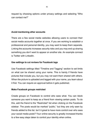 81
request by choosing options under privacy settings and selecting “Who
can contact me?”
Avoid mentioning other accounts
There are a few social media websites allowing users to connect their
social media accounts together at once. If you are working to establish a
professional and personal identity, you may want to keep them separate.
Linking the accounts increases security risks and you may end up sharing
something you don’t want to appear on another site. An example connect
is Twitter with LinkedIn.
Use settings to cut reviews for Facebook tags
Use Facebook settings titled “Timeline and Tagging” section to set limits
on what can be shared using your name. This is handy if friends have
pictures that include you, but you may not want them shared with others.
When the picture is uploaded and tagged with your name, you learn about
it first. You can require an approval before it gets published.
Make Facebook groups restricted
Create groups on Facebook to control who sees what. You can block
someone you want to keep as a friend from viewing certain posts. To do
this, add the friend to the “Restricted” list when clicking on the Facebook
sidebar. The posts would be marked “public,” but they are only seen by
friends added to this list. Isn’t it great to have more control over who sees
your social media posts? Your online security is greatly increased thanks
to a few easy steps taken to control your identity when online.
 