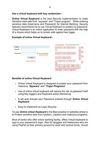 83
Use a virtual keyboard with key randomizer:-
Online Virtual Keyboard is the best Security implementation to make
Sensitive data safe from “spyware” and “Trojan program”. While entering
sensitive data (Username and Password) for Internet Banking, Security
features recommend me to use Virtual Keyboard to protect my password.
Virtual Keyboard is an online application to enter password with the help
of a mouse which helps us to remain safe against key logger.
Example of online Virtual keyboard:-
Benefits of online Virtual Keyboard
 Online Virtual Keyboard is designed to protect your password from
malicious “Spyware” and “Trojan Programs”.
 Use of online virtual keyboard will reduce the risk of password theft
using Key loggers and Keyboard action Monitoring.
 It will auto encrypt your Password entered through Online Virtual
Keyboard.
 Easy to Implement as Login Security.
To use Online virtual Keyboard is the Best practice in websites where is
to Protect sensitive data from hackers, crackers and malicious programs.
Most of banks who offer online banking facility, offers Virtual keyboard to
type in your password to login. Also for bloggers and freelancers who are
using PayPal as their primary account to send and receive funds, should
 