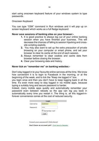 84
start using onscreen keyboard feature of your windows system to type
passwords.
Onscreen Keyboard
You can type “OSK” command in Run windows and it will pop up on
screen keyboard which works as a full fledge keyboard:
Never save sessions of banking sites on your browser:-
1. It is good practice to always log out of your online banking
session when you have finished your business. This will
decrease the chances of falling to session hijacking and cross-
site scripting exploits.
2. You may also want to set up the extra precaution of private
browsing on your computer or smart phone, and set your
browser to clear its cache at the end of each session.
3. Always remember to clear cookies and cache data from
browser before closing the browser.
4. Clear your browsing data and history.
Never tick on “remember me” on banking websites:-
Don’t stay logged in to your favourite online services all the time. We know
how convenient it is to login to Facebook in the morning, or at the
beginning of the week, and to tick the “Keep me logged in” box.
you login once and then you don’t have to keep logging back in all the
time. It’s even more easy to stay logged in via mobile apps, because
typing a suitably long and secure password is harder.
Indeed, many mobile apps quietly and automatically remember your
password even between reboots so the app can log you back in
automatically every time you restart it .The thing is, all this logged-in-
forever convenience comes at the cost of reduced security.
 