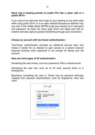 85
Never log in banking portals on public PCs like a cyber cafe or a
public Wi-Fi:-
If you want to be safe then don’t login to your banking or any other sites
while using public Wi-Fi or in an open network because an attacker may
use man in the middle attack (MITM) to get your session Id or username
and password. As there are many apps which can hijack and sniff on
network and also capture packets transferring through your connection.
Choose an account with two factor authentication:-
Two-Factor authentication provides an additional security layer and
makes it harder for an attacker to gain access to a person account
because knowing victim password is not enough for taking over full
account.
Here are some types of 2F authentication:
Something the user knows, such as a password, PIN or shared secret.
Something the user has, such as an ID card, security token or a
smartphone.
Biometrics something the user is. These may be personal attributes
mapped from physical characteristics, such as fingerprints, face and
voice.
 