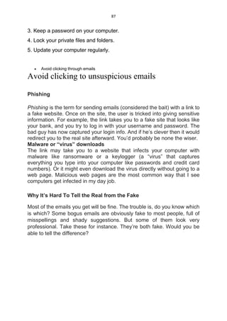 87
3. Keep a password on your computer.
4. Lock your private files and folders.
5. Update your computer regularly.
 Avoid clicking through emails
Avoid clicking to unsuspicious emails
Phishing
Phishing is the term for sending emails (considered the bait) with a link to
a fake website. Once on the site, the user is tricked into giving sensitive
information. For example, the link takes you to a fake site that looks like
your bank, and you try to log in with your username and password. The
bad guy has now captured your login info. And if he’s clever then it would
redirect you to the real site afterward. You’d probably be none the wiser.
Malware or “virus” downloads
The link may take you to a website that infects your computer with
malware like ransomware or a keylogger (a “virus” that captures
everything you type into your computer like passwords and credit card
numbers). Or it might even download the virus directly without going to a
web page. Malicious web pages are the most common way that I see
computers get infected in my day job.
Why It’s Hard To Tell the Real from the Fake
Most of the emails you get will be fine. The trouble is, do you know which
is which? Some bogus emails are obviously fake to most people, full of
misspellings and shady suggestions. But some of them look very
professional. Take these for instance. They’re both fake. Would you be
able to tell the difference?
 