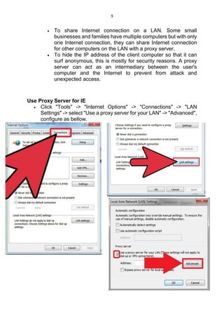 9
 To share Internet connection on a LAN. Some small
businesses and families have multiple computers but with only
one Internet connection, they can share Internet connection
for other computers on the LAN with a proxy server.
 To hide the IP address of the client computer so that it can
surf anonymous, this is mostly for security reasons. A proxy
server can act as an intermediary between the user's
computer and the Internet to prevent from attack and
unexpected access.
Use Proxy Server for IE
 Click "Tools" -> "Internet Options" -> "Connections" -> "LAN
Settings" -> select "Use a proxy server for your LAN" -> "Advanced",
configure as bellow.
 