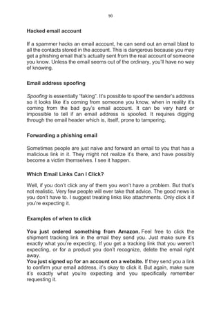 90
Hacked email account
If a spammer hacks an email account, he can send out an email blast to
all the contacts stored in the account. This is dangerous because you may
get a phishing email that’s actually sent from the real account of someone
you know. Unless the email seems out of the ordinary, you’ll have no way
of knowing.
Email address spoofing
Spoofing is essentially “faking”. It’s possible to spoof the sender’s address
so it looks like it’s coming from someone you know, when in reality it’s
coming from the bad guy’s email account. It can be very hard or
impossible to tell if an email address is spoofed. It requires digging
through the email header which is, itself, prone to tampering.
Forwarding a phishing email
Sometimes people are just naive and forward an email to you that has a
malicious link in it. They might not realize it’s there, and have possibly
become a victim themselves. I see it happen.
Which Email Links Can I Click?
Well, if you don’t click any of them you won’t have a problem. But that’s
not realistic. Very few people will ever take that advice. The good news is
you don’t have to. I suggest treating links like attachments. Only click it if
you’re expecting it.
Examples of when to click
You just ordered something from Amazon. Feel free to click the
shipment tracking link in the email they send you. Just make sure it’s
exactly what you’re expecting. If you get a tracking link that you weren’t
expecting, or for a product you don’t recognize, delete the email right
away.
You just signed up for an account on a website. If they send you a link
to confirm your email address, it’s okay to click it. But again, make sure
it’s exactly what you’re expecting and you specifically remember
requesting it.
 