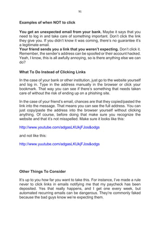 91
Examples of when NOT to click
You get an unexpected email from your bank. Maybe it says that you
need to log in and take care of something important. Don’t click the link
they give you. If you didn’t know it was coming, there’s no guarantee it’s
a legitimate email.
Your friend sends you a link that you weren’t expecting. Don’t click it.
Remember, the sender’s address can be spoofed or their account hacked.
Yeah, I know, this is all awfully annoying, so is there anything else we can
do?
What To Do Instead of Clicking Links
In the case of your bank or other institution, just go to the website yourself
and log in. Type in the address manually in the browser or click your
bookmark. That way you can see if there’s something that needs taken
care of without the risk of ending up on a phishing site.
In the case of your friend’s email, chances are that they copied/pasted the
link into the message. That means you can see the full address. You can
just copy/paste the address into the browser yourself without clicking
anything. Of course, before doing that make sure you recognize the
website and that it’s not misspelled. Make sure it looks like this:
http://www.youtube.com/adgasLKUkjFJos&odgs
and not like this:
http://www.yuutube.com/adgasLKUkjFJos&odgs
Other Things To Consider
It’s up to you how far you want to take this. For instance, I’ve made a rule
never to click links in emails notifying me that my paycheck has been
deposited. Yes that really happens, and I get one every week, but
automated recurring emails can be dangerous. They’re commonly faked
because the bad guys know we’re expecting them.
 