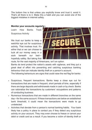 92
The bottom line is that unless you explicitly know and trust it, avoid it.
That’s all there is to it. Make this a habit and you can avoid one of the
biggest mistakes in internet safety.
Monitor your accounts regularly:-
Learn How Banks Track
Suspicious Activity
We trust our banks to keep a
watchful eye out for suspicious
activity. That involves trust. It’s
either that or we can choose to
tuck all our money away in a
sock beneath our bed—
hopefully safely. But taking that
route, for the vast majority of Americans, isn’t an option.
Banks do tend protect the nation’s assets with vigilance, and they put a
great deal of effort into preventing and catching suspicious banking
behaviour that can indicate identity theft on a person’s account.
The following behaviours are signs that could raise the red flag for banks:
 Suspicious, frequent transactions. Banks keep a close eye out for
transactions that are made in frequent, short periods of time, especially if
there are large deposits and withdrawals made in cash or by check. Banks
can rationalize the transactions by customers’ occupations and patterns
of conducting business.
 Numerous transactions that are made in different branches on the same
day—for the same account. If these transactions are below an established
bank threshold, it could mean the transactions were made to go
undetected.
 Activities that deviate from a person’s normal banking habits. Your bank
likely has a policy in place to contact you if they detect any suspicious
activity on your account. They may even choose to freeze or cancel your
debit or credit card as a result. If you become a victim of identity theft or
 