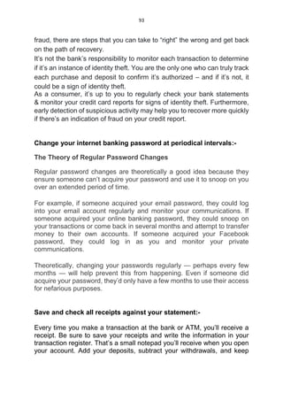 93
fraud, there are steps that you can take to “right” the wrong and get back
on the path of recovery.
It’s not the bank’s responsibility to monitor each transaction to determine
if it’s an instance of identity theft. You are the only one who can truly track
each purchase and deposit to confirm it’s authorized – and if it’s not, it
could be a sign of identity theft.
As a consumer, it’s up to you to regularly check your bank statements
& monitor your credit card reports for signs of identity theft. Furthermore,
early detection of suspicious activity may help you to recover more quickly
if there’s an indication of fraud on your credit report.
Change your internet banking password at periodical intervals:-
The Theory of Regular Password Changes
Regular password changes are theoretically a good idea because they
ensure someone can’t acquire your password and use it to snoop on you
over an extended period of time.
For example, if someone acquired your email password, they could log
into your email account regularly and monitor your communications. If
someone acquired your online banking password, they could snoop on
your transactions or come back in several months and attempt to transfer
money to their own accounts. If someone acquired your Facebook
password, they could log in as you and monitor your private
communications.
Theoretically, changing your passwords regularly — perhaps every few
months — will help prevent this from happening. Even if someone did
acquire your password, they’d only have a few months to use their access
for nefarious purposes.
Save and check all receipts against your statement:-
Every time you make a transaction at the bank or ATM, you’ll receive a
receipt. Be sure to save your receipts and write the information in your
transaction register. That’s a small notepad you’ll receive when you open
your account. Add your deposits, subtract your withdrawals, and keep
 