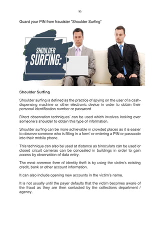 95
Guard your PIN from fraudster “Shoulder Surfing”
Shoulder Surfing
Shoulder surfing is defined as the practice of spying on the user of a cash-
dispensing machine or other electronic device in order to obtain their
personal identification number or password.
Direct observation techniques’ can be used which involves looking over
someone’s shoulder to obtain this type of information.
Shoulder surfing can be more achievable in crowded places as it is easier
to observe someone who is filling in a form’ or entering a PIN or passcode
into their mobile phone.
This technique can also be used at distance as binoculars can be used or
closed circuit cameras can be concealed in buildings in order to gain
access by observation of data entry.
The most common form of identity theft is by using the victim’s existing
credit, bank or other account information.
It can also include opening new accounts in the victim’s name.
It is not usually until the payer defaults that the victim becomes aware of
the fraud as they are then contacted by the collections department /
agency.
 