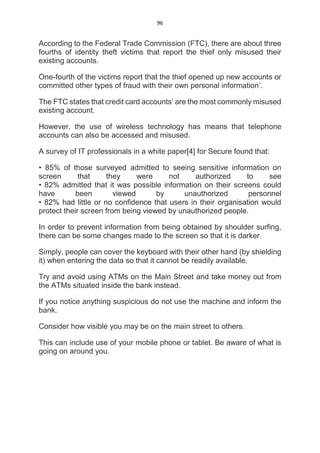 96
According to the Federal Trade Commission (FTC), there are about three
fourths of identity theft victims that report the thief only misused their
existing accounts.
One-fourth of the victims report that the thief opened up new accounts or
committed other types of fraud with their own personal information’.
The FTC states that credit card accounts’ are the most commonly misused
existing account.
However, the use of wireless technology has means that telephone
accounts can also be accessed and misused.
A survey of IT professionals in a white paper[4] for Secure found that:
• 85% of those surveyed admitted to seeing sensitive information on
screen that they were not authorized to see
• 82% admitted that it was possible information on their screens could
have been viewed by unauthorized personnel
• 82% had little or no confidence that users in their organisation would
protect their screen from being viewed by unauthorized people.
In order to prevent information from being obtained by shoulder surfing,
there can be some changes made to the screen so that it is darker.
Simply, people can cover the keyboard with their other hand (by shielding
it) when entering the data so that it cannot be readily available.
Try and avoid using ATMs on the Main Street and take money out from
the ATMs situated inside the bank instead.
If you notice anything suspicious do not use the machine and inform the
bank.
Consider how visible you may be on the main street to others.
This can include use of your mobile phone or tablet. Be aware of what is
going on around you.
 