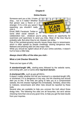 97
Chapter-8
Online Scams
Someone sent you a link. It looks
okay… but is it really? Whether
that person was a friend or a
stranger, if it’s a link you weren’t
expecting, you shouldn’t really
click it.
Email, SMS, Facebook, Twitter or
some other social network or
collaboration tool… whatever you’re using, there’s an opportunity for
scammers and spammers to send you links. Most of the time they’re
probably safe. But when they’re not, disaster can strike.
One of the quickest-growing security issues these days is ransomware,
which is often spread by people unwittingly clicking dangerous links.
Malware and phishing sites are also major risks.
While you should be vigilant about all of your online activities, it doesn’t
hurt to have a little help.
Always check URLs of the sites you visit:-
What a Link Checker Should Do
There are two types of URL.
A standard-length URL, starting www, followed by the website name,
and ending with .com or some other top-level domain.
A shortened URL, such as goo.gl/V4jVrx.
It doesn’t matter whether the link you received is a standard-length URL
or shortened. If it is dangerous in any way, the link checking tool should
alert you to this. If the links are going to take you to a compromised
website, the link checker highlight this immediately. Similarly, direct links
to malware, ransomware and other risks should be reported by these
tools.
Several sites are available to help you uncover the truth about those
dodgy links. The following five sites are all favourites, but we’d advise
checking more than one at any given time, to help you get the best results
from your inquiries.
 