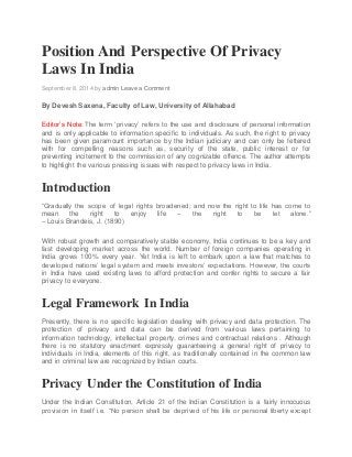Position And Perspective Of Privacy
Laws In India
September 8, 2014 by admin Leave a Comment
By Devesh Saxena, Faculty of Law, University of Allahabad
Editor’s Note: The term ‘privacy’ refers to the use and disclosure of personal information
and is only applicable to information specific to individuals. As such, the right to privacy
has been given paramount importance by the Indian judiciary and can only be fettered
with for compelling reasons such as, security of the state, public interest or for
preventing incitement to the commission of any cognizable offence. The author attempts
to highlight the various pressing issues with respect to privacy laws in India.
Introduction
“Gradually the scope of legal rights broadened; and now the right to life has come to
mean the right to enjoy life – the right to be let alone.”
– Louis Brandeis, J. (1890)
With robust growth and comparatively stable economy, India continues to be a key and
fast developing market across the world. Number of foreign companies operating in
India grows 100% every year. Yet India is left to embark upon a law that matches to
developed nations’ legal system and meets investors’ expectations. However, the courts
in India have used existing laws to afford protection and confer rights to secure a fair
privacy to everyone.
Legal Framework In India
Presently, there is no specific legislation dealing with privacy and data protection. The
protection of privacy and data can be derived from various laws pertaining to
information technology, intellectual property, crimes and contractual relations . Although
there is no statutory enactment expressly guaranteeing a general right of privacy to
individuals in India, elements of this right, as traditionally contained in the common law
and in criminal law are recognized by Indian courts.
Privacy Under the Constitution of India
Under the Indian Constitution, Article 21 of the Indian Constitution is a fairly innocuous
provision in itself i.e. “No person shall be deprived of his life or personal liberty except
 
