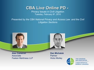CBA Live Online PD -  Privacy Issues in Civil Litigation Tuesday, February 9 th , 2010 Presented by the CBA National Privacy and Access Law  and the Civil Litigation Sections Alex Cameron Associate Fasken Martineau LLP Dan Michaluk Partner Hicks Morley 