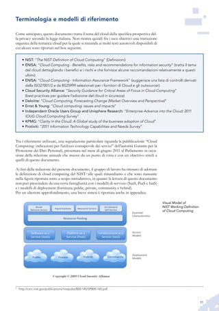 11
Come anticipato, questo documento tratta il tema del cloud dalla specifica prospettiva del-
la privacy secondo la legge italiana. Non rientra quindi fra i suoi obiettivi una trattazione
organica della tematica cloud per la quale si rimanda ai molti testi autorevoli disponibili di
cui alcuni sono riportati nel box seguente.
Tra i riferimenti utilizzati, una segnalazione particolare riguarda la pubblicazione “Cloud
Computing: indicazioni per l’utilizzo consapevole dei servizi” dell’autorità Garante per la
Protezione dei Dati Personali, presentata nel mese di giugno 2011 al Parlamento in occa-
sione della relazione annuale che muove da un punto di vista e con un obiettivo simili a
quelli di questo documento.
Ai fini della redazione del presente documento, il gruppo di lavoro ha ritenuto di adottare
le definizioni di cloud computing del NIST 3
alle quali rimandiamo e che sono riassunte
nella figura riportata sotto a scopo introduttivo, in quanto la lettura di questo documento
non può prescindere da una certa famigliarità con i modelli di servizio (SaaS, PaaS e IaaS)
e i modelli di deployment (fornitura; public, private, community e hybrid).
Per un ulteriore approfondimento, una breve sintesi è riportata anche in appendice.
3
	 http://csrc.nist.gov/publications/nistpubs/800-145/SP800-145.pdf
Terminologia e modelli di riferimento
Visual Model of
NIST Working Definition
of Cloud Computing
NIST:•	 “The NIST Definition of Cloud Computing” (Definizioni)
ENISA:•	 “Cloud Computing - Benefits, risks and recommendations for information security” (tratta il tema
del cloud dettagliando i benefici e i rischi e che fornisce alcune raccomandazioni relativamente a questi
ultimi)
ENISA:•	 “Cloud Computing - Information Assurance Framework” (suggerisce una lista di controlli derivati
dalla ISO27001/2 e da BS25999 selezionati per i fornitori di Cloud e gli outsourcer).
Cloud Security Alliance:•	 ”Security Guidance for Critical Areas of Focus in Cloud Computing”
(best practices per guidare l’adozione del cloud in sicurezza)
Deloitte:•	 “Cloud Computing, Forecasting Change (Market Overview and Perspective)”
Ernst & Young:•	 “Cloud computing: issues and impacts”
Independent Oracle Users Group and Unisphere Research:•	 “Enterprise Advance into the Cloud: 2011
IOUG Cloud Computing Survey”
KPMG:•	 “Clarity in the Cloud: A Global study of the business adoption of Cloud”
Protiviti:•	 “2011 Information Technology Capabilities and Needs Survey”
 