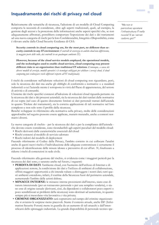 15
“Ma non è
pericoloso spostare
l’infrastruttura IT nella
nuvola? E se i server
cadono giù?”
Relativamente alle tematiche di sicurezza, l’adozione di un modello di Cloud Computing
comporta la necessità di considerare, oltre agli aspetti tradizionali, quali, ad esempio, la
gestione degli accessi e la protezione delle informazioni anche aspetti specifici che, se non
adeguatamente affrontati, potrebbero comportare l’esposizione dei dati e dei trattamenti
ad una nuova categoria di rischi per la loro Confidenzialità, Integrità e Disponibilità, come
è rilevato anche dalla Cloud Security Guidance di CSA:
Security controls in cloud computing are, for the most part, no different than se-
curity controls in any IT environment (I controlli di sicurezza in ambito cloud non differiscono,
la maggior parte delle volte, dai controlli in un qualunque ambiente IT).
However, because of the cloud service models employed, the operational models,
and the technologies used to enable cloud services, cloud computing may present
different risks to an organization than traditional IT solutions (Comunque, a causa dei
diversi modelli di servizio, modelli operativi e le tecnologie utilizzate per abilitare i servizi cloud, il cloud
computing può evidenziare rischi differenti rispetto all’IT tradizionale).
I rischi da considerare nell’adottare soluzioni di cloud computing non riguardano, però,
solo la sicurezza dei dati ma anche gli obblighi di conformità a normative o a standard
industriali a cui l’azienda utente è sottoposta in virtù del Paese di appartenenza, del settore
di attività o di entrambi.
L’insieme dei rischi specifici connessi all’adozione di soluzioni cloud riguarda pertanto sia
la sicurezza dei dati e dei processi aziendali, sia la sicurezza dei dati tutelati dalle normative
di cui sopra (nel caso di questo documento limitati ai dati personali trattati dall’azienda
in quanto Titolare dei trattamenti), sia la corretta applicazione di tali normative nel loro
complesso e non solo sotto il profilo della sicurezza.
Benché sviluppate in riferimento alla normativa sulla privacy, molte delle considerazioni
approfondite nel seguito possono essere applicate, mutatis mutandis, anche a contesti nor-
mativi diversi.
Le nuove categorie di rischio - per la sicurezza dei dati e per la compliance dell’azienda -
che devono essere considerate, sono riconducibili agli aspetti peculiari del modello cloud:
Rischi derivanti dalle caratteristiche essenziali del cloud•	
Rischi connessi al modello di servizio adottato•	
Rischi indotti dal modello di deployment•	
Facendo riferimento al Codice della Privacy, l’ambito corretto in cui collocare l’analisi
anche di questi nuovi rischi e l’individuazione delle adeguate contromisure è certamente il
processo di identificazione delle misure idonee e preventive di cui all’art. 31, finalizzato a
ridurre i rischi di contenziosi in sede civile.
Facendo riferimento alla gestione del rischio, si evidenzia come i maggiori pericoli per la
sicurezza dei dati sono, e saranno anche nel futuro, i seguenti:
PERDITA DI DATI•	 : l’ambiente cloud, con l’aumento dell’utilizzo di Internet e di
applicazioni remote, la condivisione dei dati e l’utilizzo di ambienti di collaborazione,
offrirà maggiori opportunità a chi intende rubare o distruggere i nostri dati; tutti que-
sti ambienti estendono, infatti, il confine della Sicurezza fuori del perimetro aziendale,
aumentando l’ambito delle azioni dolose;
MINACCE INTERNE:•	 le minacce interne provenienti dall’interno, siano esse di
natura intenzionale (per un tornaconto personale o per una semplice vendetta), o sia-
no esse di origine casuale (derivanti, cioè, da dipendenti o collaboratori poco esperti o
poco sensibilizzati ai problemi della sicurezza) sono destinati ad aumentare, in quanto
sempre più si mescolano vita lavorativa e vita privata;
CRIMINE ORGANIZZATO:•	 sarà soprattutto nel campo del crimine organizzato
che si avranno le sorprese meno piacevoli. Stante il contesto attuale, anche ISF (Infor-
mation Security Forum) mette in guardia da un aumento di tali attacchi e dall’inten-
sificarsi dello spionaggio industriale. La grande disponibilità di personale tecnico spe-
Inquadramento dei rischi di privacy nel cloud
 