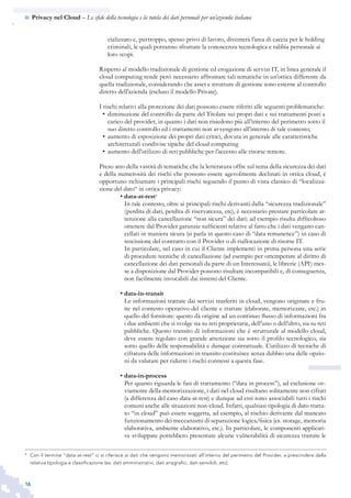 16
n  Privacy nel Cloud – Le sfide della tecnologia e la tutela dei dati personali per un’azienda italiana
cializzato e, purtroppo, spesso privo di lavoro, diventerà l’area di caccia per le holding
criminali, le quali potranno sfruttare la conoscenza tecnologica e rabbia personale ai
loro scopi.
Rispetto al modello tradizionale di gestione ed erogazione di servizi IT, in linea generale il
cloud computing rende però necessario affrontare tali tematiche in un’ottica differente da
quella tradizionale, considerando che asset e strutture di gestione sono esterne al controllo
diretto dell’azienda (escluso il modello Private).
I rischi relativi alla protezione dei dati possono essere riferiti alle seguenti problematiche:
diminuzione del controllo da parte del Titolare sui propri dati e sui trattamenti posti a•	
carico del provider, in quanto i dati non risiedono più all’interno del perimetro sotto il
suo diretto controllo ed i trattamenti non avvengono all’interno di tale contesto;
aumento di esposizione dei propri dati critici, dovuta in generale alle caratteristiche•	
architetturali condivise tipiche del cloud computing
aumento dell’utilizzo di reti pubbliche per l’accesso alle risorse remote.•	
Preso atto della vastità di tematiche che la letteratura offre sul tema della sicurezza dei dati
e della numerosità dei rischi che possono essere agevolmente declinati in ottica cloud, è
opportuno richiamare i principali rischi seguendo il punto di vista classico di “localizza-
zione del dato“ in ottica privacy:
• data-at-rest4
In tale contesto, oltre ai principali rischi derivanti dalla “sicurezza tradizionale”
(perdita di dati, perdita di riservatezza, etc), è necessario prestare particolare at-
tenzione alla cancellazione “non sicura” dei dati: ad esempio risulta difficoltoso
ottenere dal Provider garanzie sufficienti relative al fatto che i dati vengano can-
cellati in maniera sicura (si parla in questo caso di “data remanence”) in caso di
rescissione del contratto con il Provider o di riallocazione di risorse IT.
In particolare, nel caso in cui il Cliente implementi in prima persona una serie
di procedure tecniche di cancellazione (ad esempio per ottemperare al diritto di
cancellazione dei dati personali da parte di un Interessato), le librerie (API) mes-
se a disposizione dal Provider possono risultare incompatibili e, di conseguenza,
non facilmente invocabili dai sistemi del Cliente.
• data-in-transit
Le informazioni trattate dai servizi trasferiti in cloud, vengono originate e fru-
ite nel contesto operativo del cliente e trattate (elaborate, memorizzate, etc.) in
quello del fornitore: questo dà origine ad un continuo flusso di informazioni fra
i due ambienti che si svolge sia su reti proprietarie, dell’uno o dell’altro, sia su reti
pubbliche. Questo transito di informazioni che è strutturale al modello cloud,
deve essere regolato con grande attenzione sia sotto il profilo tecnologico, sia
sotto quello delle responsabilità e dunque contrattuale. L’utilizzo di tecniche di
cifratura delle informazioni in transito costituisce senza dubbio una delle opzio-
ni da valutare per ridurre i rischi connessi a questa fase.
• data-in-process
Per quanto riguarda le fasi di trattamento (“data in process”), ad esclusione ov-
viamente della memorizzazione, i dati nel cloud risultano solitamente non cifrati
(a differenza del caso data-at-rest) e dunque ad essi sono associabili tutti i rischi
comuni anche alle situazioni non-cloud. Infatti, qualsiasi tipologia di dato tratta-
to “in cloud” può essere soggetta, ad esempio, al rischio derivante dal mancato
funzionamento dei meccanismi di separazione logica/fisica (es. storage, memoria
elaborativa, ambiente elaborativo, etc.). In particolare, le componenti applicati-
ve sviluppate potrebbero presentare alcune vulnerabilità di sicurezza tramite le
4
	 Con il termine “data-at-rest” ci si riferisce ai dati che vengono memorizzati all’interno del perimetro del Provider, a prescindere dalla
relativa tipologia e classificazione (es: dati amministrativi, dati anagrafici, dati sensibili, etc).
 