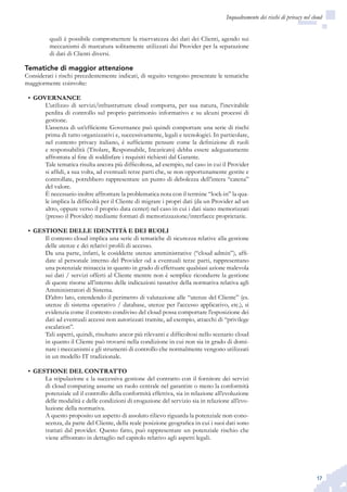 17
Inquadramento dei rischi di privacy nel cloud
quali è possibile compromettere la riservatezza dei dati dei Clienti, agendo sui
meccanismi di marcatura solitamente utilizzati dai Provider per la separazione
di dati di Clienti diversi.
Tematiche di maggior attenzione
Considerati i rischi precedentemente indicati, di seguito vengono presentate le tematiche
maggiormente coinvolte:
GOVERNANCE•	
L’utilizzo di servizi/infrastrutture cloud comporta, per sua natura, l’inevitabile
perdita di controllo sul proprio patrimonio informativo e su alcuni processi di
gestione.
L’assenza di un’efficiente Governance può quindi comportare una serie di rischi
prima di tutto organizzativi e, successivamente, legali e tecnologici. In particolare,
nel contesto privacy italiano, è sufficiente pensare come la definizione di ruoli
e responsabilità (Titolare, Responsabile, Incaricato) debba essere adeguatamente
affrontata al fine di soddisfare i requisiti richiesti dal Garante.
Tale tematica risulta ancora più difficoltosa, ad esempio, nel caso in cui il Provider
si affidi, a sua volta, ad eventuali terze parti che, se non opportunamente gestite e
controllate, potrebbero rappresentare un punto di debolezza dell’intera “catena”
del valore.
È necessario inoltre affrontare la problematica nota con il termine “lock-in” la qua-
le implica la difficoltà per il Cliente di migrare i propri dati (da un Provider ad un
altro, oppure verso il proprio data center) nel caso in cui i dati siano memorizzati
(presso il Provider) mediante formati di memorizzazione/interfacce proprietarie.
GESTIONE DELLE IDENTITÀ E DEI RUOLI•	
Il contesto cloud implica una serie di tematiche di sicurezza relative alla gestione
delle utenze e dei relativi profili di accesso.
Da una parte, infatti, le cosiddette utenze amministrative (“cloud admin”), affi-
date al personale interno del Provider od a eventuali terze parti, rappresentano
una potenziale minaccia in quanto in grado di effettuare qualsiasi azione malevola
sui dati / servizi offerti al Cliente mentre non è semplice ricondurre la gestione
di queste risorse all’interno delle indicazioni tassative della normativa relativa agli
Amministratori di Sistema.
D’altro lato, estendendo il perimetro di valutazione alle “utenze del Cliente” (es.
utenze di sistema operativo / database, utenze per l’accesso applicativo, etc.), si
evidenzia come il contesto condiviso del cloud possa comportare l’esposizione dei
dati ad eventuali accessi non autorizzati tramite, ad esempio, attacchi di “privilege
escalation”.
Tali aspetti, quindi, risultano ancor più rilevanti e difficoltosi nello scenario cloud
in quanto il Cliente può trovarsi nella condizione in cui non sia in grado di domi-
nare i meccanismi e gli strumenti di controllo che normalmente vengono utilizzati
in un modello IT tradizionale.
GESTIONE DEL CONTRATTO•	
La stipulazione e la successiva gestione del contratto con il fornitore dei servizi
di cloud computing assume un ruolo centrale nel garantire o meno la conformità
potenziale ed il controllo della conformità effettiva, sia in relazione all’evoluzione
delle modalità e delle condizioni di erogazione del servizio sia in relazione all’evo-
luzione della normativa.
A questo proposito un aspetto di assoluto rilievo riguarda la potenziale non-cono-
scenza, da parte del Cliente, della reale posizione geografica in cui i suoi dati sono
trattati dal provider. Questo fatto, può rappresentare un potenziale rischio che
viene affrontato in dettaglio nel capitolo relativo agli aspetti legali.
 
