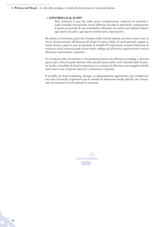 18
n  Privacy nel Cloud – Le sfide della tecnologia e la tutela dei dati personali per un’azienda italiana
CONTROLLO & AUDIT•	
Può verificarsi il caso che nella nuova configurazione i processi di controllo e
audit aziendali non possano essere effettuati secondo le previsioni, configurando
il rischio potenziale di non auditabilità, affrontato nel merito nel capitolo relativo
agli aspetti di audit e agli aspetti contrattuali e organizzativi.
Da ultimo, si sottolinea, però, che l’insieme delle criticità indicate non deve essere letto in
chiave disincentivante all’adozione del cloud. Si tratta, infatti, di rischi presenti, seppur in
forme diverse, anche in caso di adozione di modelli IT tradizionali: semmai, l’adozione di
soluzioni cloud, estremizzando alcuni rischi, obbliga ad affrontare organicamente criticità
altrimenti sottovalutate o ignorate.
Un cloud provider riconosciuto è forzatamente portato ad utilizzare tecnologie e processi
spesso più evoluti di quelli adottate nelle aziende utenti anche sotto il profilo della sicurez-
za. Inoltre, il modello di cloud computing in sé consente di affrontare con maggiore facilità
temi critici come il disaster recovery e la business continuity.
Il modello di cloud computing, dunque, se adeguatamente approcciato, può comportare
una serie di benefici (soprattutto per le aziende di dimensioni medio-piccole) che consen-
tono di innalzare il livello globale di sicurezza.
 