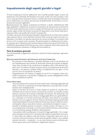 19
Il cloud computing ha diverse implicazioni sotto il profilo giuridico legate in parte alla
dimensione extra-territoriale del fenomeno ed in parte al fatto che tale tecnologia è nata
con lo scopo prevalente di garantire l’accesso ottimale alle risorse tecnologiche attraverso
la loro condivisione, con minore attenzione per le problematiche di riservatezza e di con-
formità alle normative applicabili.
Regolamentazione dei rapporti contrattuali tra fornitore e cliente, individuazione della
legge applicabile e implicazioni in materia di trattamento dei dati personali costituiscono
temi di centrale importanza per il futuro sviluppo del cloud perché, come detto sopra, le
aziende, seppur attratte dai benefici economici ed organizzativi, sono frenate dalle preoc-
cupazioni relative alla perdita del controllo sui propri dati.
A rendere ancora più cruciali gli aspetti giuridico-legali del cloud, sta il fatto che le criticità
sopra riportate devono essere affrontate sulla base delle norme già vigenti nel nostro or-
dinamento, non ideate con specifica attenzione per questa tecnologia. La normativa sulla
privacy non fa, in questo senso, eccezione. Per questa ragione le considerazioni che seguo-
no, proposte qui in riferimento alla tutela dei dati personali di terzi protetti dal Codice che
li affida alla responsabilità del Titolare possono essere considerate anche relativamente alla
tutela del patrimonio informativo e dell’operatività aziendali sia.
Temi di carattere generale
Tra i profili giuridici maggiormente rilevanti in materia di cloud computing è opportuno
segnalare:
Qualificazione Giuridica dei Contratti di Cloud Computing
Pur essendo un tema dibattuto, è possibile affermare come la tesi prevalente sia
per l’inquadramento dei contratti di cloud nello schema del contratto di appalto;
come noto, il Codice Civile, nel dettarne la disciplina, all’art. 1655 definisce l’ap-
palto come “il contratto col quale una parte assume, con organizzazione dei mezzi
necessari e con gestione a proprio rischio, il compimento di una opera o di un
servizio verso un corrispettivo in danaro”.
L’inquadramento nel contratto di appalto di servizi ha ovviamente alcune spe-
cifiche conseguenze: in particolare, l’obbligazione assunta dall’appaltatore dovrà
essere considerata di risultato.
Legge Applicabile
Altro tema delicato dei contratti di cloud è quello relativo alla legge applicabile agli
stessi; si tratta di un argomento di cruciale importanza sia per gli utenti sia per i
fornitori sotto molteplici profili.
Infatti, la fruizione dei servizi in cloud comporta la perdita di controllo fisico
sull’infrastruttura; tuttavia, l’utente continuerà ad esercitare un controllo, sia pure
indiretto, attraverso gli strumenti conferitigli dal contratto. Per definizione, tale
tipo di presidio diventa meno efficace se la legge applicabile non è quella dell’uten-
te e, comunque, se eventuali controversie dovranno essere decise da un giudice
straniero (con ovvio aggravio di costi). Nel caso del cloud computing andrà anche
valutata la possibilità di ottenere facilmente l’esecuzione dei provvedimenti ottenu-
ti dal giudice italiano, senza dover ricorrere a procedimenti complessi e onerosi.
Secondo la disciplina generale, il contratto si ritiene concluso nel luogo in cui si
trova il proponente al momento in cui ha notizia dell’accettazione, ossia nel luogo
in cui l’accettazione giunge all’indirizzo del proponente.
A prescindere dalle considerazioni in materia di legge applicabile e foro compe-
tente, bisognerà verificare che il cloud provider indichi in quale Paese sono situa-
ti i data center che ospitano i dati; per l’utente è importante sapere non solo se
eventuali controversie potranno essere decise dal giudice italiano o da un giudice
straniero ma anche - e soprattutto - se, una volta ottenuto un provvedimento giu-
diziale, questo potrà essere facilmente e rapidamente eseguito.
Inquadramento degli aspetti giuridici e legali
 