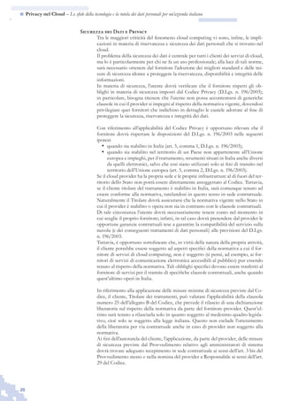 20
n  Privacy nel Cloud – Le sfide della tecnologia e la tutela dei dati personali per un’azienda italiana
Sicurezza dei Dati e Privacy
Tra le maggiori criticità del fenomeno cloud computing vi sono, infine, le impli-
cazioni in materia di riservatezza e sicurezza dei dati personali che si trovano nel
cloud.
Il problema della sicurezza dei dati è centrale per tutti i clienti dei servizi di cloud,
ma lo è particolarmente per chi ne fa un uso professionale; alla luce di tali norme,
sarà necessario ottenere dal fornitore l’adozione dei migliori standard e delle mi-
sure di sicurezza idonee a proteggere la riservatezza, disponibilità e integrità delle
informazioni.
In materia di sicurezza, l’utente dovrà verificare che il fornitore rispetti gli ob-
blighi in materia di sicurezza imposti dal Codice Privacy (D.Lgs. n. 196/2003);
in particolare, bisogna ritenere che l’utente non possa accontentarsi di generiche
clausole in cui il provider si impegni al rispetto della normativa vigente, dovendosi
privilegiare quei fornitori che indichino in dettaglio le cautele adottate al fine di
proteggere la sicurezza, riservatezza e integrità dei dati.
Con riferimento all’applicabilità del Codice Privacy è opportuno rilevare che il
fornitore dovrà rispettare le disposizioni del D.Lgs. n. 196/2003 nelle seguenti
ipotesi:
quando sia stabilito in Italia (art. 5, comma 1, D.Lgs. n. 196/2003);•	
quando sia stabilito nel territorio di un Paese non appartenente all’Unione•	
europea e impieghi, per il trattamento, strumenti situati in Italia anche diversi
da quelli elettronici, salvo che essi siano utilizzati solo ai fini di transito nel
territorio dell’Unione europea (art. 5, comma 2, D.Lgs. n. 196/2003).
Se il cloud provider ha la propria sede e le proprie infrastrutture al di fuori del ter-
ritorio dello Stato non potrà essere direttamente assoggettato al Codice. Tuttavia,
se il cliente titolare del trattamento è stabilito in Italia, sarà comunque tenuto ad
essere conforme alla normativa, tutelandosi in questo senso in sede contrattuale.
Naturalmente il Titolare dovrà assicurarsi che la normativa vigente nello Stato in
cui il provider è stabilito o opera non sia in contrasto con le clausole contrattuali.
Di tale circostanza l’utente dovrà necessariamente tenere conto nel momento in
cui sceglie il proprio fornitore; infatti, in tal caso dovrà pretendere dal provider le
opportune garanzie contrattuali tese a garantire la compatibilità del servizio sulla
nuvola (e dei conseguenti trattamenti di dati personali) alle previsioni del D.Lgs.
n. 196/2003.
Tuttavia, è opportuno sottolineare che, in virtù della natura della propria attività,
il cliente potrebbe essere soggetto ad aspetti specifici della normativa a cui il for-
nitore di servizi di cloud computing, non è soggetto (si pensi, ad esempio, ai for-
nitori di servizi di comunicazione elettronica accessibili al pubblico) pur essendo
tenuto al rispetto della normativa. Tali obblighi specifici devono essere trasferiti al
fornitore di servizi per il tramite di specifiche clausole contrattuali, anche quando
quest’ultimo operi in Italia.
In riferimento alla applicazione delle misure minime di sicurezza previste dal Co-
dice, il cliente, Titolare dei trattamenti, può valutare l’applicabilità della clausola
numero 25 dell’allegato B del Codice, che prevede il rilascio di una dichiarazione
liberatoria sul rispetto della normativa da parte del fornitore-provider. Quest’ul-
timo sarà tenuto a rilasciarla solo in quanto soggetto al medesimo quadro legisla-
tivo, cioè solo se soggetto alla legge italiana. Questo non esclude l’ottenimento
della liberatoria per via contrattuale anche in caso di provider non soggetto alla
normativa.	
Ai fini dell’autotutela del cliente, l’applicazione, da parte del provider, delle misure
di sicurezza previste dal Provvedimento relativo agli amministratori di sistema
dovrà trovare adeguato recepimento in sede contrattuale ai sensi dell’art. 3 bis del
Provvedimento stesso e nella nomina del provider a Responsabile ai sensi dell’art.
29 del Codice.
 