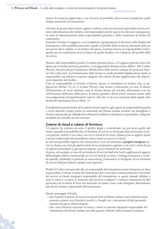 22
n  Privacy nel Cloud – Le sfide della tecnologia e la tutela dei dati personali per un’azienda italiana
misure di sicurezza apprestate e, ove ciò non sia possibile, dovrà essere considerato quale
titolare autonomo di trattamento.
Alla luce di quanto detto sinora, appare evidente come sia necessario procedere ad una cor-
retta individuazione del titolare e del responsabile perché questo ha rilevanti conseguenze
in tema di determinazione della responsabilità giuridica e delle condizioni di liceità del
trattamento.
Essendo il titolare il soggetto a cui competono (quantomeno) le decisioni sulle finalità del
trattamento, sulle modalità essenziali e quelle sul profilo della sicurezza, decisioni sulla cui
attuazione deve vigilare, è sul titolare che grava, in prima istanza, la responsabilità civile e
penale per un trattamento non in linea con quelle finalità o in violazione del profilo della
sicurezza.
Quanto alla responsabilità penale, il titolare persona fisica, o il soggetto persona fisica che
agisce per il titolare persona giuridica, è assoggettabile alla previsione dell’art. 169, Codice
Privacy, che prevede per l’omissione dell’adozione delle misure minime di sicurezza l’arre-
sto fino a due anni. La formulazione della norma ne rende possibile l’applicazione anche al
responsabile, ma soltanto in quanto soggetto che omette di dare applicazione alle disposi-
zioni impartite dal titolare.
Circa la responsabilità in termini civilistici, questa va ricondotta al titolare, che, in ap-
plicazione dell’art. 15, co. 1, Codice Privacy, sarà tenuto a dimostrare, in caso di danno
all’interessato, di avere adottato tutte le misure idonee ad evitarlo, affrontando con ciò
un’inversione dell’onere della prova. Il danno, peraltro, dovrà essere risarcito anche nella
sua componente non patrimoniale tutte le volte che vi sia una violazione delle regole sulla
liceità del trattamento di cui all’art. 11.
Considerata la particolarità del contesto cloud rispetto agli aspetti di responsabilità penale
e civile descritti, l’unica forma di autotutela del cliente-titolare consiste nel dettagliare a
livello contrattuale gli obblighi di conformità trasferiti al fornitore-responsabile e adeguate
modalità di controllo ad essi correlate.
Catene di cloud e catene di fornitura
Un aspetto da valutare sia sotto il profilo legale e contrattuale sia, poi sotto quello dei
rischi, riguarda la possibilità che un fornitore di servizi in cloud, per dare attuazione ai ser-
vizi pattuiti, utilizzi a sua volta i servizi in cloud di un terzo. Questo caso si applica anche
a servizi tradizionali che potrebbero essere basati su servizi in cloud.
In tali casi potrebbe capitare che un’azienda si trovi ad utilizzare a propria insaputa ser-
vizi in cloud, con tutti gli aspetti critici di cui al presente capitolo e con tutti i rischi di cui
al capitolo precedente e, per questa ragione, senza strumenti di autotutela.
Si pensi, ad esempio, al caso di un fornitore di servizi SaaS che basi le applicazioni oggetto
della propria offerta commerciale sui servizi IaaS di un terzo. Analoga situazione si avreb-
be quando, affidando la gestione in outsourcing, l’outsourcer si rivolgesse ad un fornitore
di servizi IaaS per ridurre i propri costi operativi.
Poiché il Codice non prevede che un responsabile del trattamento possa designare un altro
responsabile, il cliente titolare del trattamento deve vincolare contrattualmente il fornitore
dei servizi in cloud, designato responsabile del trattamento, se questi intende affidare a
terzi in tutto o in parte la fornitura del servizio, compresi i connessi trattamenti di dati
personali, ad avvalersi di terzi che accettino di essere a loro volta designati, direttamente
dal cliente titolare, responsabili del trattamento.
Questo passaggio richiede:
che il primo fornitore di servizi in cloud riveli al cliente titolare i terzi fornitori (non––
possono esistere terzi fornitori occulti) e i luoghi ove i trattamenti di dati personali
saranno da questi ultimi eseguiti;
che i terzi fornitori accettino di essere e siano in concreto designati responsabile del––
trattamento dal cliente titolare secondo quanto richiesto dalla normativa italiana;
 