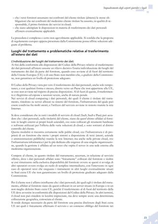 23
Inquadramento degli aspetti giuridici e legali
che i terzi fornitori assumano nei confronti del cliente titolare (almeno) le stesse ob-––
bligazioni che nei confronti del medesimo cliente titolare ha assunto, in qualità di re-
sponsabile, il primo fornitore dei servizi in cloud;
che siano adempiute le disposizioni in materia di trasferimento dei dati personali––
all’estero eventualmente applicabili.
La procedura è complessa e certo non agevolmente applicabile. Si confida che la proposta
di regolamento europeo appena presentata dalla Commissione possa offrire soluzioni ade-
guate al problema.
Luoghi del trattamento e problematiche relative al trasferimento
all’estero dei dati
L’individuazione dei luoghi del trattamento dei dati.
Ai fini della conformità alle disposizioni del Codice della Privacy relative al trasferimento
dei dati personali all’estero assume un rilievo decisivo l’esatta individuazione dei luoghi del
trattamento dei dati da parte del fornitore, quando esso avviene al di fuori del territorio
della Unione Europea (UE) o di uno Stato non membro che, a giudizio della Commissio-
ne, non garantisca un livello di protezione adeguato.
Il Codice della Privacy vieta per vero il trasferimento dei dati personali, anche solo tempo-
raneo, e con qualsiasi forma o mezzo, diretto verso un Paese che non appartiene alla UE,
se esso non avviene nel rispetto di precise disposizioni. Al di fuori di queste, il trasferimen-
to è illegittimo ed espone a sanzioni severe, anche di natura penale.
Nei servizi di cloud computing i dati personali, dei quali il cliente è titolare del tratta-
mento, risiedono su server allocati su sistemi del fornitore, l’infrastruttura del quale può
essere condivisa fra molti utenti, e l’utilizzo del servizio avviene in remoto tramite la rete
Internet.
Si deve considerare che in tutti i modelli di servizio di cloud (IaaS, SaaS e Paas) può acca-
dere che i dati personali, nella titolarità del cliente, siano da quest’ultimo affidati al forni-
tore in luoghi esterni ai propri locali aziendali, ove sono collocati gli strumenti hardware
o software utilizzati per l’offerta delle varie soluzioni di cloud, e sono sottratti al diretto
controllo del cliente.
Questa modalità si riscontra certamente nelle public cloud, ove l’infrastruttura è di pro-
prietà di un fornitore che mette i propri sistemi a disposizione di terzi (utenti, aziende
o amministrazioni pubbliche) tramite la rete Internet; ma anche nelle private cloud, ove
l’infrastruttura informatica è per lo più dedicata alle esigenze di una singola organizzazio-
ne, quando la gestione è affidata ad un terzo che ospita il server in una sede esterna alla
medesima organizzazione.
Compete al cliente, in quanto titolare del trattamento, accertare, in relazione al servizio
offerto, dove i dati personali affidati sono “fisicamente” collocati dal fornitore e inoltre
se essi rimarranno nella esclusiva disponibilità del fornitore ovvero se questi si avvalga di
altri operatori ovvero svolga un ruolo di semplice intermediario, con l’intervento in ogni
caso di operatori terzi che eseguano i trattamenti in altri luoghi eventualmente situati
in Stati extra UE che non garantiscano un livello di protezione giudicato adeguato dalla
Commissione.
Per il cliente non è affatto ininfluente che i dati personali, dei quali egli è titolare del tratta-
mento, affidati al fornitore siano da questi collocati in un server situato in Europa o in un
non meglio definito Stato extra UE, perché il trasferimento al di fuori del territorio della
UE deve avvenire in conformità alle disposizioni del Codice della Privacy. In altri termini,
il cloud non può risiedere in località imprecisate, ma deve sempre avere una determinata
collocazione geografica, conosciuta al cliente.
Si rende dunque necessario da parte del fornitore una precisa disclosure degli Stati extra
UE nei quali è fisicamente effettuato il servizio e un connesso obbligo del fornitore nei
 