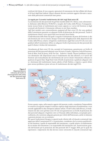 24
n  Privacy nel Cloud – Le sfide della tecnologia e la tutela dei dati personali per un’azienda italiana
Figura 2
Rappresentazione
indicativa del livello di
disomogeneità nella tutela
dei dati personali negli
Stati extra UE.
confronti del cliente di non eseguire operazioni di trattamento dei dati affidati dal cliente
al di fuori degli Stati indicati. Questi elementi devono costituire oggetto rilevante e neces-
sario delle pattuizioni contrattuali inter partes.
Le regole per il corretto trasferimento dei dati negli Stati extra UE.
La circolazione dei dati personali fra gli Stati membri della UE è libera, come solennemen-
te dichiarato dalla Direttiva 95/46/CE e recepito dal Codice della Privacy. Conseguente-
mente nessun limite al trasferimento può essere opposto se i server del fornitore (e degli
eventuali sub-fornitori) è fisicamente collocato in uno Stato membro.
Agli Stati membri sono sostanzialmente equiparati gli Stati extra UE che sono giudicati
dalla Commissione garantire un adeguato livello di protezione dei dati personali. Anche il
trasferimento diretto verso questi Stati non incontra alcun limite.
L’individuazione dello Stato nel quale è eseguito il trattamento da parte del fornitore (o dei
sub-fornitori) dei servizi cloud è dunque funzionale all’applicazione delle disposizioni del
Codice della Privacy relative al legittimo trasferimento negli Stati extra UE che non sono
giudicati dalla Commissione offrire un adeguato livello di protezione dei dati personali dei
quali il cliente è titolare del trattamento.
Attualmente gli Stati extra UE che, secondo la Commissione, garantiscono un livello di
protezione dei dati personali adeguato sono Svizzera, Canada, Argentina, Isola di Guernsey,
Isola di Man, Isola di Jersey, Isole Far Oer, Andorra e Israele. Nessun problema si pone,
con riferimento alle disposizioni circa il trasferimento dei dati all’estero, se il server del
fornitore (ed eventualmente dei sub-fornitori) dei servizi cloud è fisicamente collocato in
qualcuno di questi Stati. Negli Stati Uniti il livello di protezione è giudicato adeguato solo
se i destinatari del trasferimento hanno aderito al Safe Harbor; e rispetto a questi ultimi
pure nessun problema si pone nel caso di trasferimento dei dati negli USA.
Fermo quanto sopra, nella materia oggetto del presente studio, considerata l’impossibilità
in concreto di acquisire sempre il consenso espresso degli interessati al trasferimento e non
essendo applicabili le altre fattispecie indicate nell’art. 43 del Codice della Privacy, il trasfe-
rimento dei dati verso gli Stati extra UE che non garantiscono un livello di protezione dei
dati personali adeguato è legittimo solo se il Garante abbia individuato, con proprio prov-
vedimento, che sussistono adeguate garanzie per i diritti dell’interessato, anche in relazione
a garanzie prestate con un contratto.
Per questi trasferimenti bisogna in special modo riferirsi alle cd clausole contrattuali tipo
approvate dalla Commissione EU e in particolare, considerato che la corretta qualificazio-
ne del fornitore è quella di responsabile del trattamento, a quelle relative al trasferimento
da un titolare del trattamento a un responsabile del trattamento (cfr. Autorizzazione gene-
rale del Garante per la protezione dei dati personali del 27 maggio 2010, per la quale fra
esportatore e importatore dei dati devono essere sottoscritte le clausole contrattuali tipo
 