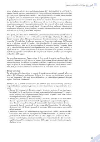 25
Inquadramento degli aspetti giuridici e legali
di cui all’allegato alla decisione della Commissione del 5 febbraio 2010, n. 2010/87/UE).
Queste clausole regolano anche i casi in cui il responsabile del trattamento, che tratti i dati
per conto di un titolare stabilito nella UE, affidi il trattamento a un subincaricato stabilito
in un paese terzo che non assicura un livello di protezione adeguato.
È quindi necessario che i contratti fra il cliente e il fornitore dei servizi cloud, nei casi in
cui quest’ultimo sia stabilito in uno Stato extra UE che non offre protezione adeguata,
recepiscano, per quanto riguarda i trasferimenti dei dati personali all’estero, le pattuizioni
di cui alle citate clausole contrattuali tipo (e ciò eventualmente anche con riferimento ai
trasferimenti affidati da un responsabile a un subincaricato stabilito in un paese terzo che
non assicura un livello di protezione adeguato).
Una ipotesi, allo stato ancora problematica, da tenere in considerazione riguarda infine il
caso in cui il fornitore sia una società del medesimo Gruppo del cliente. Il Codice della
Privacy consente infatti al Garante di autorizzare il trasferimento verso un Paese non ade-
rente alla UE, sulla base di adeguate garanzie per l’interessato, individuate dall’Autorità
anche in relazione a regole di condotta esistenti nell’ambito di società appartenenti ad un
medesimo Gruppo: sono le c.d. Norme vincolanti di impresa o Binding Corporate Rules
(Bcr). Potendo l’interessato fare valere i propri diritti nel territorio dello Stato, secondo le
regole fissate dal Codice anche in caso di mancata osservanza delle garanzie individuate
nelle Bcr, è legittimo il trasferimento dei dati personali all’estero, purché questi rimangano
nell’ambito del Gruppo.
La procedura per ottenere l’approvazione di dette regole è tuttavia macchinosa. Essa ri-
chiede la cooperazione delle autorità in materia di protezione dei dati personali degli Stati
membri interessati al trasferimento frontaliero dei dati, il coordinamento di una di esse che
agisca in qualità di lead Authority, alla quale compete di esprimere il parere positivo sul c.d.
final draft, e il rilascio delle relative autorizzazioni da parte delle autorità nazionali.
Sintesi operativa.
Per adempiere alle disposizioni in materia di trasferimento dei dati personali all’estero,
all’atto dell’affidamento dell’incarico il cliente deve dunque preliminarmente accertare
dove sia “fisicamente” ubicato il server del fornitore che conterrà i dati personali dei quali
egli è il titolare del trattamento.
Premesso che la corretta qualificazione del fornitore (e/o dei sub-fornitori) è quella di
responsabile(i) del trattamento, possono in sintesi determinarsi le seguenti diverse situa-
zioni:
Il server del fornitore (e/o dei sub-fornitori) è situato nel territorio di uno Stato mem-––
bro della UE o di uno Stato che, secondo le decisioni della Commissione UE, garanti-
sce un adeguato livello di protezione dei dati personali: in questo caso il trasferimento
dei dati personali verso questi Stati è lecito;
Il server del fornitore (e/o dei sub-fornitori) è situato nel territorio di uno Stato terzo––
che non è giudicato dalla Commissione UE garantire un adeguato livello di prote-
zione dei dati personali: in tal caso, le pattuizioni fra il cliente e il fornitore devono
contenere le clausole contrattuali tipo approvate dalla Commissione EU relative al tra-
sferimento extra UE dei dati personali da un titolare del trattamento a un responsabile
del trattamento;
Il fornitore è una società del medesimo Gruppo del cliente, il server è situato nel terri-––
torio di uno Stato terzo che non è giudicato dalla Commissione UE garantire un ade-
guato livello di protezione dei dati personali e nel Gruppo sono operative le Bcr se-
condo il previsto regime autorizzatorio: in tal caso, il trasferimento dei dati personali
negli Stati extra UE ove operano le società del Gruppo (e quindi il fornitore) soggette
alle Bcr è lecito.
 