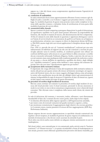 28
n  Privacy nel Cloud – Le sfide della tecnologia e la tutela dei dati personali per un’azienda italiana
oppure no, i dati del cliente senza compromettere significativamente l’operatività di
business del cliente.
e) 	condizione di auditabilità.
	 In sede contrattuale dovrà essere opportunamente affrontato il tema connesso agli ob-
blighi di audit e controllo a cui il cliente è soggetto per procedure interne o norme di
legge. Le modalità di gestione di questo tema possono essere molto complesse in fun-
zione dello specifico contesto e richiedere forme di certificazione di terza parte delle
modalità di gestione dei servizi offerti.
f) 	vessatorietà delle clausole
	 Spesso i contratti di cloud computing contengano disposizioni in grado di determinare
un significativo squilibrio tra le parti (basti pensare all’esonero da responsabilità del
fornitore, alle clausole in materia di recesso, alla determinazione del foro competente).
	 Al fine di valutare la sorte delle clausole in questione è opportuno distinguere i casi in
cui l’utente di servizi cloud sia un consumatore da quelli in cui l’utente sia un’impresa o
un professionista: nel primo caso vengono in rilievo le disposizioni dettate dal D.Lgs.
n. 206/2005, mentre negli altri casi troverà applicazione la disciplina dettata dagli artt.
1341 ss., c.c.
	 L’art. 1341 c.c. prevede che nei c.d. “contratti standardizzati”, realizzati per una serie
indeterminata ed indefinita di rapporti da solo uno dei contraenti e accettati da qual-
sivoglia aderente senza la minima modifica, le condizioni generali sono efficaci nei
confronti dell’altra parte nella misura in cui quest’ultima le abbia conosciute o avrebbe
dovuto conoscerle utilizzando l’ordinaria diligenza. Inoltre, è previsto che nel caso in
cui nel contratto siano state predisposte delle condizioni generali che realizzino a carico
di una parte e a favore dell’altra un significativo squilibrio dei diritti e degli obblighi
(c.d. “squilibrio normativo”) queste siano inefficaci e siano espunte dal contenuto ne-
goziale salvo che non siano “specificamente approvate per iscritto”.
g) 	recepimento della normativa italiana
	 È importante che venga affrontato il tema del recepimento della normativa italiana in
merito alla privacy per quanto attiene alle misure nel dominio tecnologico ed organiz-
zativo del fornitore stesso, che sia o meno soggetto alla legge italiana; come ad esempio
le norme sulla cancellazione sicura dei dati, gli obblighi relativi agli amministratori di
sistema, la disponibilità di copie di sicurezza e il ripristino di dati e di sistemi ecc. (questi
ed altri aspetti sono trattati nel corpo di questo documento).
h) 	procedure di notifica degli incidenti di sicurezza
	 Devono essere normate nel contratto le procedure di notifica degli incidenti di sicu-
rezza del cloud provider verso il cloud consumer, prestando la dovuta attenzione al
modo in cui si deve (o non si deve) comunicare congiuntamente verso i clienti del cloud
consumer. Tale rilevante tema è complicato dalla natura multi cliente dei sistemi del
provider.
In sede di definizione del contratto, è necessario, inoltre, affrontare i temi direttamente
riconducibili al fatto che i contratti devono essere gestiti, anche dopo la loro stipula:
in relazione all’evoluzione delle esigenze operative e dell’organizzazione aziendale,•	
per tenere conto di eventuali variazioni nel quadro normativo cogente e, infine,•	
per monitorare costantemente il raggiungimento degli obiettivi che avevano giustifica-•	
to il contratto stesso, tramite parametri di misura del loro raggiungimento (KPI: Key
Performance Indicator).
Queste esigenze devono trovare rappresentazione in specifiche clausole contrattuali che
regolino i doveri reciproci, le modalità di gestione di queste esigenze di cambiamento e le
metriche di misurazione e che devono essere accettate da entrambe le parti.
Tra le altre cose dovrà anche essere definito un adeguato sistema sanzionatorio in caso di
inadempienza.
Nel cloud, infatti, sono esternalizzate in via contrattuale anche attività come la “business
continuity” e il “disaster recovery” e, in quanto riconducibili a forme di inadempimento se
non attuate, possono essere effettuate quantificazioni preventive del danno risarcibile, per
 