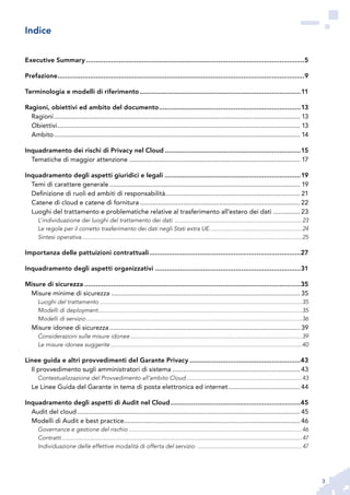 3
Executive Summary...................................................................................................................5
Prefazione..................................................................................................................................9
Terminologia e modelli di riferimento.....................................................................................11
Ragioni, obiettivi ed ambito del documento...........................................................................13
Ragioni.......................................................................................................................................... 13
Obiettivi........................................................................................................................................ 13
Ambito.......................................................................................................................................... 14
Inquadramento dei rischi di Privacy nel Cloud........................................................................15
Tematiche di maggior attenzione................................................................................................ 17
Inquadramento degli aspetti giuridici e legali........................................................................19
Temi di carattere generale........................................................................................................... 19
Definizione di ruoli ed ambiti di responsabilità............................................................................ 21
Catene di cloud e catene di fornitura.......................................................................................... 22
Luoghi del trattamento e problematiche relative al trasferimento all’estero dei dati................ 23
L’individuazione dei luoghi del trattamento dei dati.....................................................................................23
Le regole per il corretto trasferimento dei dati negli Stati extra UE.............................................................24
Sintesi operativa.................................................................................................................................................25
Importanza delle pattuizioni contrattuali................................................................................27
Inquadramento degli aspetti organizzativi.............................................................................31
Misure di sicurezza..................................................................................................................35
Misure minime di sicurezza.......................................................................................................... 35
Luoghi del trattamento.....................................................................................................................................35
Modelli di deployment......................................................................................................................................35
Modelli di servizio..............................................................................................................................................36
Misure idonee di sicurezza........................................................................................................... 39
Considerazioni sulle misure idonee.................................................................................................................39
Le misure idonee suggerite..............................................................................................................................40
Linee guida e altri provvedimenti del Garante Privacy...........................................................43
Il provvedimento sugli amministratori di sistema........................................................................ 43
Contestualizzazione del Provvedimento all’ambito Cloud............................................................................43
Le Linee Guida del Garante in tema di posta elettronica ed internet......................................... 44
Inquadramento degli aspetti di Audit nel Cloud.....................................................................45
Audit del cloud............................................................................................................................. 45
Modelli di Audit e best practice................................................................................................... 46
Governance e gestione del rischio..................................................................................................................46
Contratti..............................................................................................................................................................47
Individuazione delle effettive modalità di offerta del servizio .....................................................................47
Indice
 
