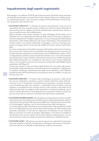 31
Inquadramento degli aspetti organizzativi
Nel passaggio a un ambiente CLOUD, alcuni processi interni all’azienda cliente assumono
una importanza particolare in quanto devono essere adeguati alle nuove modalità operati-
ve, correttamente gestiti e, dove necessario, condivisi tra Cloud Provider e Cloud Consu-
mer. In generale, i più rilevanti sono:
GESTIONE IDENTITÀ•	 - È l’insieme dei processi che gestiscono il ciclo di vita di
ogni identità che viene in qualche modo a contatto con il Servizio cloud e del profilo di
autorizzazione ad essa collegata: attivazione, identificazione, autenticazione, autorizza-
zione, controllo accesso, fine collaborazione.
	 Queste tematiche sono trattate dai primi 15 punti dell’allegato B del Codice che le
individua come uno degli aspetti più rilevanti delle misure di sicurezza da adottare a
tutela dei dati personali. L’impatto organizzativo di una corretta gestione delle identità
elettroniche e del controllo dell’accesso alle risorse informatiche e alle informazioni è
rilevante anche in un contesto tradizionale. Il passaggio a servizi in cloud può com-
portare un impatto diverso in funzione del modello di servizio adottato: IaaS, PaaS o
SaaS.
	 Il corretto trasferimento del modello di gestione delle identità elettroniche al fornitore
può avvenire solo a fronte di una corretta definizione dei processi interni necessari, pri-
ma della scelta di trasferimento in cloud di alcuni servizi. Difficilmente, infatti, verran-
no integralmente trasferiti in cloud al medesimo fornitore tutti i servizi di trattamento
dei dati personali: il cliente Titolare dovrà pertanto dotarsi di un modello di gestione
delle identità elettroniche che contempli la convivenza di servizi gestiti tradizional-
mente e servizi trasferiti in cloud e che consenta di corrispondere agli obblighi imposti
quantomeno dall’allegato B.
	 In ogni caso saranno in capo al fornitore quelle identità che sono riferite agli ammini-
stratori delle componenti trasferite sul cloud: infrastrutture, piattaforme o applicazioni.
Le politiche aziendali per l’amministrazione degli accessi potrebbero essere differenti
da quelle adottate dal Cloud Provider ma non possono essere in conflitto e in ogni caso
devono essere note.
GESTIONE RISCHIO•	 - È l’insieme delle metodologie, dei processi e delle attività
che servono a identificare, classificare e gestire il rischio informatico insito nella frui-
zione dei servizi. È sicuramente uno dei processi da sottoporre a revisione certamen-
te per l’introduzione delle nuove minacce e vulnerabilità, al fine di ridurre, come già
segnalato, le possibilità di essere citati per danni in sede civilistica, assicurando che la
valutazione dei rischi sia completa sia dei rischi relativi ai trattamenti effettuati sotto il
diretto controllo del titolare sia di quelli pertinenti ai trattamenti trasferiti in cloud, che
possono essere rilevati, analizzati e contrastati solo dal fornitore responsabile.
GESTIONEINFORMAZIONI•	 -Insiemedeiprocessichegestisconoilciclodivitadelle
informazioni(creazione,elaborazione,modifica,accesso,utilizzo,distribuzione,archivia-
zione,distruzione)coinvoltenelletransazionicollaborative.Taliprocessidevonoinclude-
re il monitoraggio, l’auditing e tutte le attività di protezione delle informazioni. 	
La corretta gestione delle informazioni non può prescindere dalla classificazione delle
stesse, cioè dalla definizione, per ciascun tipo di informazione, del livello di protezione
necessario, identificato in base alla sua importanza ed all’impatto di una violazione
della sua sicurezza (in termini di integrità, disponibilità e riservatezza). Il modello di
classificazione deve essere condiviso ed accettato dall’intera organizzazione e da esso
devono derivare i criteri che regolano la protezione dell’accesso e dell’archiviazione.
GESTIONE ASSET•	 - Definizione, per ciascun tipo di Asset, del livello di protezione
necessario, definito in base alla sua importanza e all’impatto sulla sicurezza; tale defini-
zione deve basarsi su un Modello di classificazione condiviso ed accettato.
 