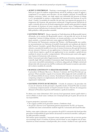 32
n  Privacy nel Cloud – Le sfide della tecnologia e la tutela dei dati personali per un’azienda italiana
AUDIT E CONTROLLO•	 - Tracking e monitoraggio di tutte le attività con possi-
bilità per le parti di condurre reciprocamente attività di auditing su parti di oggetti e
componenti. È un aspetto assai rilevante e di non semplice soluzione. Il controllo del
delegato costituisce, infatti, uno degli aspetti non eliminabili del processo di delega
a cui è riconducibile la nomina a responsabile dei trattamenti del fornitore di servizi
cloud . L’audit è la modalità di controllo che può dare una ragionevole garanzia di ot-
temperanza del fornitore alle pattuizioni contrattuali. L’organizzazione dell’attività di
audit e controllo del servizio di cloud computing deve quindi anche precedere la stipula
del contratto di fornitura ed essere recepita dal contratto stesso. L’adeguamento dei
processi toccati dall’adozione di soluzioni cloud deve portare ad una coerente revisione
delle politiche e delle procedure aziendali.
GESTIONE PRIVACY•	 - Questo riguarda sia l’individuazione dei Responsabili interni
all’azienda, sia la nomina dei Responsabili esterni e del provider dei servizi di cloud
computing. I termini di delega meritano un riesame periodico, con una frequenza al-
meno annuale, e eventuali interventi vanno approvati dalla Direzione.
	 Gli Incaricati del Trattamento nominati dal Titolare o dal Responsabile non cambia-
no necessariamente con l’adozione di modelli cloud perché non cambiano gli obiettivi
delle Funzioni Aziendali e quindi i Ruoli del personale coinvolto. Possono però diver-
sificarsi, a seconda del modello di servizio, le norme di sicurezza alle quali gli Incaricati
devono attenersi. L’accesso ad una applicazione in Internet (nel caso SaaS), è esposta
a rischi diversi rispetto a quelli di una applicazione in rete aziendale e quindi devono
cambiare le misure ma anche i comportamenti. All’occorrenza può essere utile aggior-
nare il piano di formazione sulla sicurezza.
	 Infine è necessario prevedere l’aggiornamento del Processo di nomina, manutenzione e
controllo degli AdS, per includere il trattamento degli Amministratori in cloud, che de-
vono essere conoscibili nominalmente su richiesta, adeguando gli obblighi contrattuali
del provider alle misure previste dal Provvedimento del Garante in materia e preveden-
do le relative modalità di controllo.
BUSINESS CONTINUITY E DISASTER RECOVERY•	 - È importante conoscere
le procedure di Disaster Recovery e Business Continuity del Cloud Provider per ag-
giornare i Piani aziendali a seguito di un riesame della mappa dei rischi aziendali rela-
tivi all’inaccessibilità di ciascun sistema. Normalmente l’adozione di soluzioni di cloud
computing comporta un miglioramento dei livelli di servizio interni rispetto a modelli
organizzativi tradizionali.
GESTIONE EVENTI DI SICUREZZA•	 - A livello di contratto è da prevedere che
in caso di violazione di dati personali o di perdita di dati, il Cloud Provider sia tenuto
a comunicare tempestivamente al Cloud Consumer l’evento. Occorre di conseguenza
allineare la Procedura di gestione dell’incidente e quella di escalation.
In ultimo non vanno dimenticati i SLA (service level agreement) interni: quelli relativi a
servizi affidati in cloud vanno verificati con il cloud provider per la parte del servizio di
sua responsabilità.
A questo proposito è necessario evitare:
che sorgano conflitti tra le procedure interne e l’ambiente cloud•	
che gli SLA (Service Level Agreement) pattuiti internamente fra l’IT e le funzioni•	
aziendali non siano correttamente trasferiti negli SLA sottoscritti dal Cloud Provider
Inoltre, come sopra evidenziato, serve garantire che gli SLA sottoscritti dal cloud provider
prevedano la disponibilità di quest’ultimo ad accettare le attività di controllo e audit previ-
ste dalle procedure aziendali.
Nel trattare queste tematiche, è necessario tenere sempre presente che un servizio gestito
con tecnologie cloud è il risultato di diverse attività basate su una complessa rete di inter-
relazioni tra cloud consumer e cloud provider, dove sovente i risultati di una o più attività
 