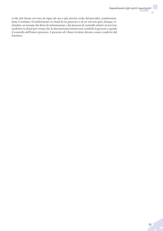 33
Inquadramento degli aspetti organizzativi
svolte dal cliente servono da input ad una o più attività svolte dal provider, condizionan-
done il risultato: il trasferimento in cloud di un processo o di un servizio può, dunque, ri-
chiedere un riesame dei flussi di informazione e dei processi di controllo relativi al servizio
trasferito in cloud per evitare che la discontinuità inserita non vanifichi il governo e quindi
il controllo dell’intero processo. I processi ed i flussi rivisitati devono essere condivisi dal
fornitore.
 