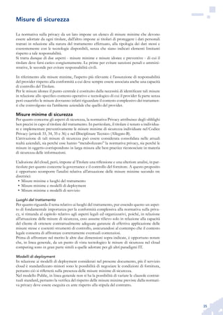 35
La normativa sulla privacy da un lato impone un elenco di misure minime che devono
essere adottate da ogni titolare, dall’altro impone ai titolari di proteggere i dati personali
trattati in relazione alla natura del trattamento effettuato, alla tipologia dei dati stessi e
coerentemente con le tecnologie disponibili, senza che siano indicati elementi limitanti
rispetto a tale responsabilità.
Si tratta dunque di due aspetti - misure minime e misure idonee e preventive - di cui il
titolare deve farsi carico congiuntamente. Le prime per evitare sanzioni penali e ammini-
strative, le seconde per evitare responsabilità civili.
In riferimento alle misure minime, l’aspetto più rilevante è l’assunzione di responsabilità
del provider rispetto alla conformità a cui deve sempre essere associata anche una capacità
di controllo del Titolare.
Per le misure idonee il punto centrale è costituito dalla necessità di identificare tali misure
in relazione allo specifico contesto operativo e tecnologico di cui il provider fa parte senza
però esaurirlo: le misure dovranno infatti riguardare il contesto complessivo dei trattamen-
ti che coinvolgono sia l’ambiente aziendale che quello del provider.
Misure minime di sicurezza
Per quanto concerne gli aspetti di sicurezza, la normativa Privacy attribuisce degli obblighi
ben precisi in capo al titolare del trattamento. In particolare, il titolare è tenuto a individua-
re e implementare preventivamente le misure minime di sicurezza individuate nel Codice
Privacy (articoli 33, 34, 35 e 36) e nel Disciplinare Tecnico (Allegato B).
L’attivazione di tali misure di sicurezza può essere considerata consolidata nelle attuali
realtà aziendali, sia perché esse hanno “metabolizzato” la normativa privacy, sia perché le
misure in oggetto corrispondono in larga misura alle best practice riconosciute in materia
di sicurezza delle informazioni.
L’adozione del cloud, però, impone al Titolare una riflessione e una ulteriore analisi, in par-
ticolare per quanto concerne la governance e il controllo del fornitore. A questo proposito
è opportuno scomporre l’analisi relativa all’attuazione delle misure minime secondo tre
direttrici:
Misure minime e luoghi del trattamento•	
Misure minime e modelli di deployment•	
Misure minime e modelli di servizio•	
Luoghi del trattamento
Per quanto riguarda il tema relativo ai luoghi del trattamento, pur essendo questo un aspet-
to di fondamentale importanza per la conformità complessiva alla normativa sulla priva-
cy, si rimanda al capitolo relativo agli aspetti legali ed organizzativi, poiché, in relazione
all’attuazione delle misure di sicurezza, esso assume rilievo solo in relazione alla capacità
del cliente di ottenere contrattualmente adeguate garanzie di effettiva applicazione delle
misure stesse e coerenti strumenti di controllo, assicurandosi al contempo che il contesto
legale consenta di affrontare correttamente eventuali contenziosi.
Prima di affrontare nel merito le altre due dimensioni sopra indicate, è opportuno notare
che, in linea generale, da un punto di vista tecnologico le misure di sicurezza nel cloud
computing sono in gran parte simili a quelle adottate per gli altri paradigmi IT.
Modelli di deployment
In relazione ai modelli di deployment considerati nel presente documento, più il servizio
cloud è standardizzato minori sono le possibilità di negoziare le condizioni di fornitura,
pertanto ciò si rifletterà sulla presenza delle misure minime di sicurezza.
Nel modello Public, in linea generale non si ha la possibilità di variare le clausole contrat-
tuali standard, pertanto la verifica del rispetto delle misure minime previste dalla normati-
va privacy deve essere eseguita ex ante rispetto alla stipula del contratto.
Misure di sicurezza
 