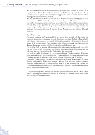 36
n  Privacy nel Cloud – Le sfide della tecnologia e la tutela dei dati personali per un’azienda italiana
Nel modello Community, le misure minime di sicurezza sono stabilite in accordo tra le
organizzazioni che condividono l’infrastruttura cloud. Pertanto, è preferibile che i diversi
attori condividano gli obiettivi di compliance oppure che facciano riferimento a standard
/ best practice comunemente accettate.
Nel modello Private, il cliente assume un ruolo decisivo e questo dovrebbe facilitare la
verifica a priori dell’attuazione delle misure minime da parte del fornitore.
Il modello Hybrid, essendo costituito da una combinazione dei modelli sopra analizzati,
richiede delle analisi specifiche per l’adozione delle misure minime di sicurezza. Se tec-
nicamente possibile, è opportuno che tali misure siano condivise su tutti i servizi cloud
utilizzati (es. soluzioni integrate di Identity Access Management con utilizzo del single
sign-on).
Modelli di servizio
Per quanto concerne i differenti modelli di servizio, in linea generale vale il principio che
minore è l’estensione verticale del servizio fornito dal provider (da SaaS a PaaS a IaaS),
più il cliente è direttamente responsabile della implementazione e della gestione di tutte le
misure di sicurezza minime. Come già detto, tutto ciò che non ricade sotto la gestione del
Titolare deve essere regolato a livello contrattuale con il cloud provider.
Nel modello SaaS, la gestione delle misure minime di sicurezza, così come altri aspetti le-
gati alla privacy ed alla compliance, sono in gran parte demandati al fornitore del servizio
e devono pertanto essere definite dal Titolare a livello contrattuale.
Nel modello IaaS, il fornitore del servizio è responsabile per l’implementazione delle misu-
re di sicurezza fisiche e infrastrutturali, ma i restanti aspetti di privacy e sicurezza, inclusa
l’implementazione di gran parte delle misure minime, rimane in capo al Titolare.
Il modello PaaS costituisce una soluzione intermedia nella quale la sicurezza della piatta-
forma è responsabilità del fornitore, mentre il Titolare deve assicurare la sicurezza da un
punto di vista applicativo. Le misure minime sono in genere assicurate dal Titolare, ma
l’equilibrio complessivo dipende dalla soluzione tecnica adottata e dalla natura specifica dei
servizi oggetto dell’innovazione.
Di seguito viene riportata la tabella che presenta, per ciascuna lettera dell’art. 34 del D.Lgs.
196/03, la corrispondente misura minima di sicurezza e la relativa declinazione sui tre
modelli di servizio sopra descritti.
 