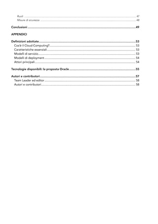 Ruoli ...................................................................................................................................................................47
Misure di sicurezza ............................................................................................................................................48
Conclusioni..............................................................................................................................49
Appendici
Definizioni adottate.................................................................................................................53
Cos’è il Cloud Computing?........................................................................................................... 53
Caratteristiche essenziali.............................................................................................................. 53
Modelli di servizio........................................................................................................................ 53
Modelli di deployment................................................................................................................. 54
Attori principali............................................................................................................................. 54
Tecnologie disponibili: la proposta Oracle..............................................................................55
Autori e contributori................................................................................................................57
Team Leader ed editor................................................................................................................. 58
Autori e contributori..................................................................................................................... 58
 